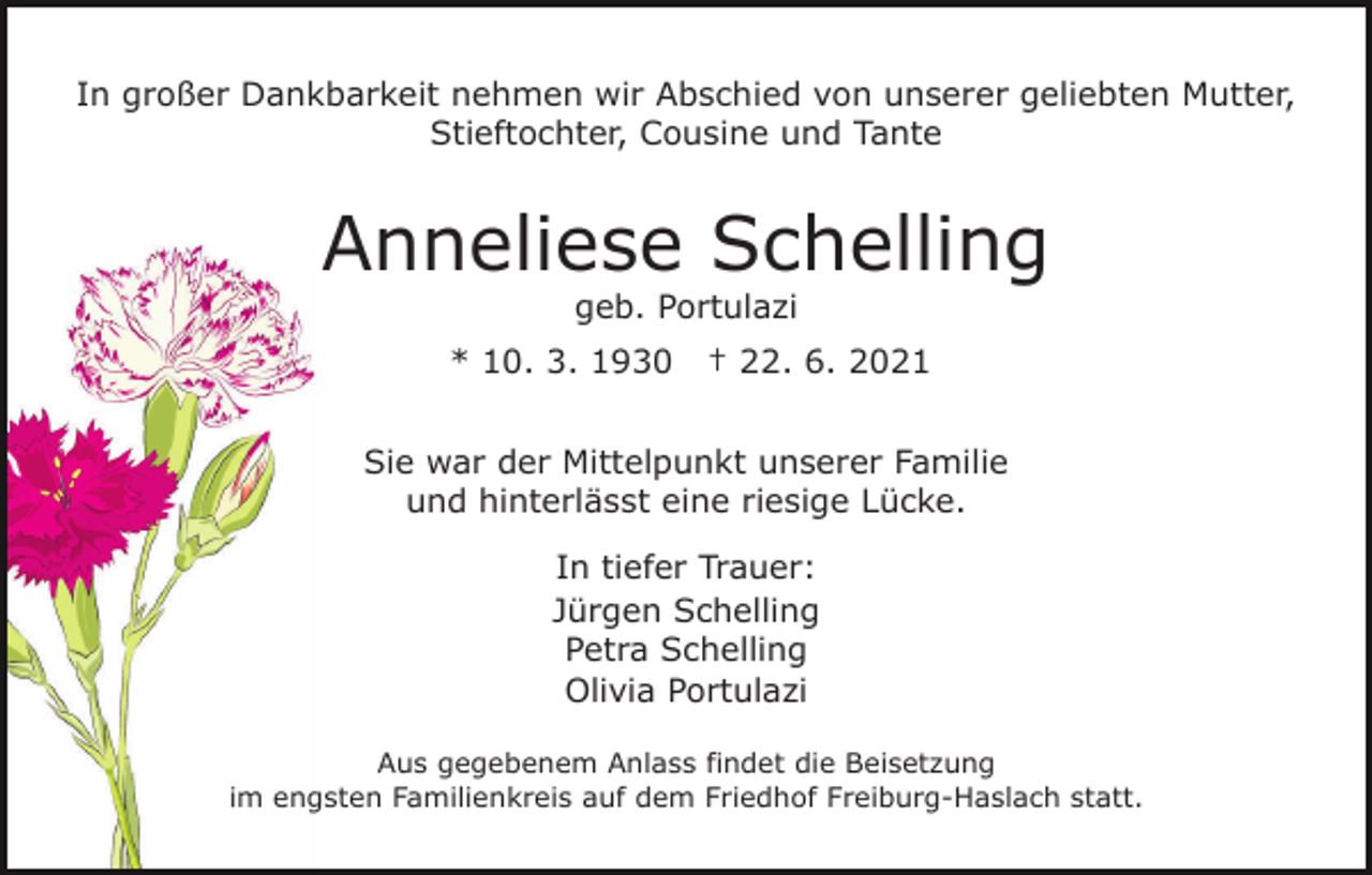 <p>In großer Dankbarkeit nehmen wir Abschied von unserer geliebten Mutter,<br />Stieftochter, Cousine und Tante</p><p>Anneliese Schelling<br />geb. Portulazi</p><p>* 10. 3. 1930</p><p>† 22. 6. 2021</p><p>Sie war der Mittelpunkt unserer Familie<br />und hinterlässt eine riesige Lücke.<br />In tiefer Trauer:<br />Jürgen Schelling<br />Petra Schelling<br />Olivia Portulazi<br />Aus gegebenem Anlass findet die Beisetzung<br />im engsten Familienkreis auf dem Friedhof Freiburg-Haslach statt.</p>