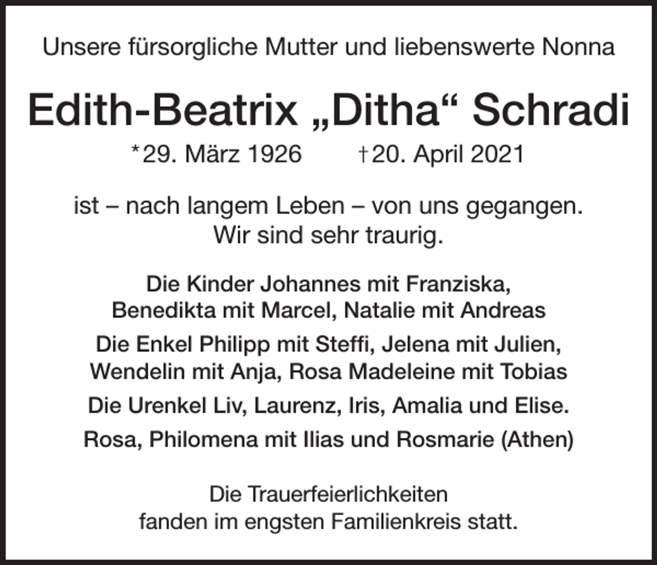 <p>Unsere fürsorgliche Mutter und liebenswerte Nonna</p><p>Edith-Beatrix „Ditha“ Schradi<br />* 29. März 1926</p><p>† 20. April 2021</p><p>ist – nach langem Leben – von uns gegangen.<br />Wir sind sehr traurig.<br />Die Kinder Johannes mit Franziska,<br />Benedikta mit Marcel, Natalie mit Andreas<br />Die Enkel Philipp mit Steffi, Jelena mit Julien,<br />Wendelin mit Anja, Rosa Madeleine mit Tobias<br />Die Urenkel Liv, Laurenz, Iris, Amalia und Elise.<br />Rosa, Philomena mit Ilias und Rosmarie (Athen)<br />Die Trauerfeierlichkeiten<br />fanden im engsten Familienkreis statt.</p>