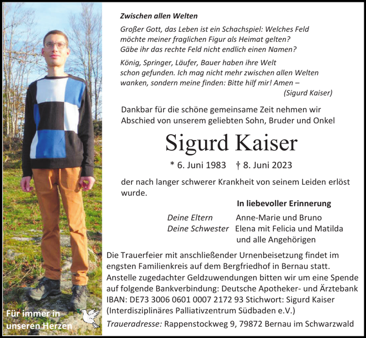 <p>Zwischen allen Welten<br />Großer Gott, das Leben ist ein Schachspiel: Welches Feld<br />möchte meiner fraglichen Figur als Heimat gelten?<br />Gäbe ihr das rechte Feld nicht endlich einen Namen?<br />König, Springer, Läufer, Bauer haben ihre Welt<br />schon gefunden. Ich mag nicht mehr zwischen allen Welten<br />wanken, sondern meine finden: Bitte hilf mir! Amen –<br />(Sigurd Kaiser)</p><p>Dankbar für die schöne gemeinsame Zeit nehmen wir<br />Abschied von unserem geliebten Sohn, Bruder und Onkel</p><p>Sigurd Kaiser<br />* 6. Juni 1983 † 8. Juni 2023<br />der nach langer schwerer Krankheit von seinem Leiden erlöst<br />wurde.<br />In liebevoller Erinnerung<br />Deine Eltern<br />Anne-Marie und Bruno<br />Deine Schwester Elena mit Felicia und Matilda<br />und alle Angehörigen</p><p>Für immer in<br />unseren Herzen</p><p>Die Trauerfeier mit anschließender Urnenbeisetzung findet im<br />engsten Familienkreis auf dem Bergfriedhof in Bernau statt.<br />Anstelle zugedachter Geldzuwendungen bitten wir um eine Spende<br />auf folgende Bankverbindung: Deutsche Apotheker- und Ärztebank<br />IBAN: DE7001 0007 2172 93 Stichwort: Sigurd Kaiser<br />(Interdisziplinäres Palliativzentrum Südbaden e.V.)<br />Traueradresse: Rappenstockweg 9, 79872 Bernau im Schwarzwald</p>