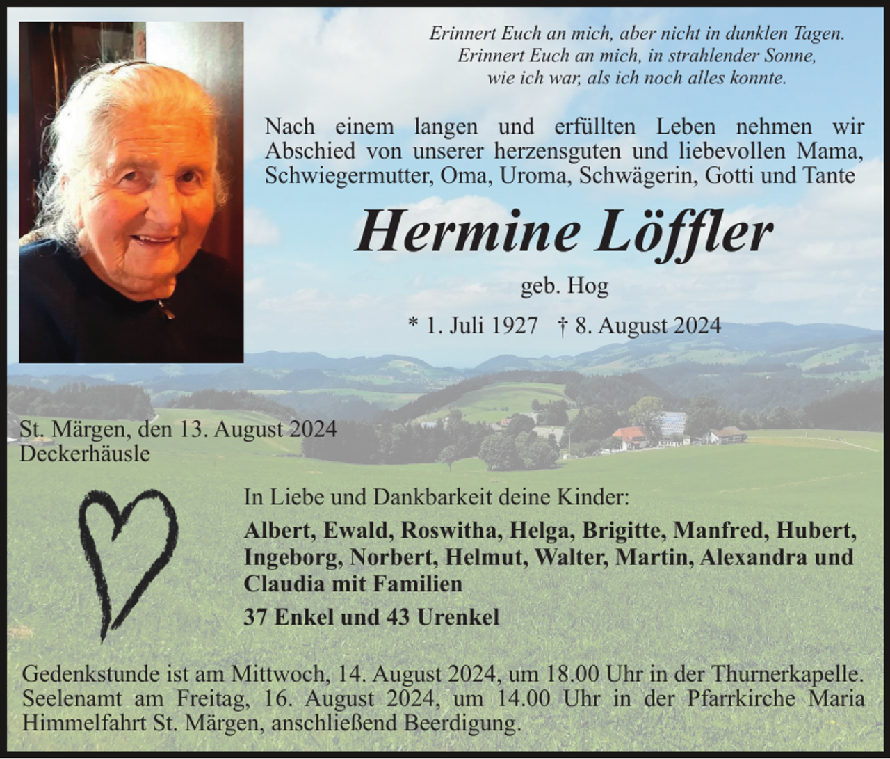 <p>Erinnert Euch an mich, aber nicht in dunklen Tagen.<br />Erinnert Euch an mich, in strahlender Sonne,<br />wie ich war, als ich noch alles konnte.</p><p>Nach einem langen und erfüllten Leben nehmen wir<br />Abschied von unserer herzensguten und liebevollen Mama,<br />Schwiegermutter, Oma, Uroma, Schwägerin, Gotti und Tante</p><p>Hermine Löffler<br />geb. Hog<br />* 1. Juli 1927 † 8. August 2024</p><p>St. Märgen, den 13. August 2024<br />Deckerhäusle<br />In Liebe und Dankbarkeit deine Kinder:<br />Albert, Ewald, Roswitha, Helga, Brigitte, Manfred, Hubert,<br />Ingeborg, Norbert, Helmut, Walter, Martin, Alexandra und<br />Claudia mit Familien<br />37 Enkel und 43 Urenkel<br />Gedenkstunde ist am Mittwoch, 14. August 2024, um 18.00 Uhr in der Thurnerkapelle.<br />Seelenamt am Freitag, 16. August 2024, um 14.00 Uhr in der Pfarrkirche Maria<br />Himmelfahrt St. Märgen, anschließend Beerdigung.</p>