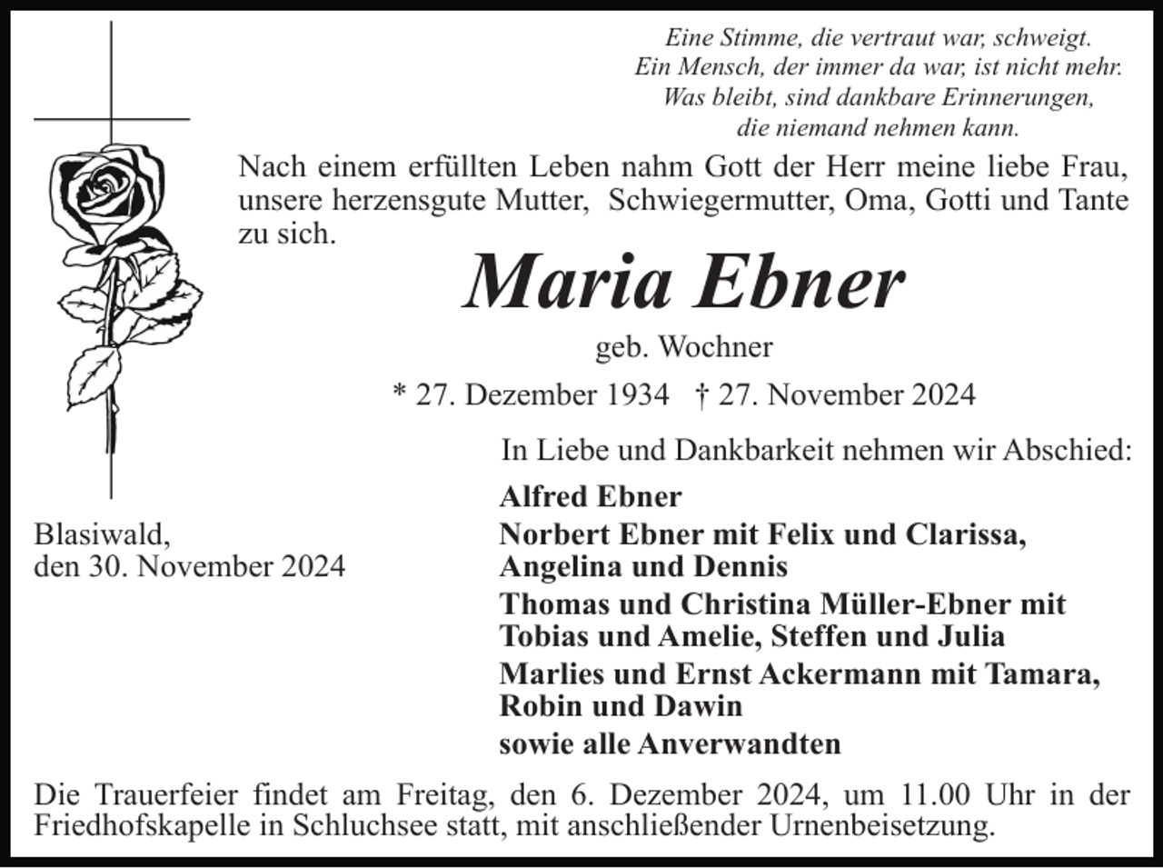 <p>Eine Stimme, die vertraut war, schweigt.<br />Ein Mensch, der immer da war, ist nicht mehr.<br />Was bleibt, sind dankbare Erinnerungen,<br />die niemand nehmen kann.</p><p>Nach einem erfüllten Leben nahm Gott der Herr meine liebe Frau,<br />unsere herzensgute Mutter, Schwiegermutter, Oma, Gotti und Tante<br />zu sich.</p><p>Maria Ebner<br />geb. Wochner<br />* 27. Dezember 1934 † 27. November 2024</p><p>Blasiwald,<br />den 30. November 2024</p><p>In Liebe und Dankbarkeit nehmen wir Abschied:<br />Alfred Ebner<br />Norbert Ebner mit Felix und Clarissa,<br />Angelina und Dennis<br />Thomas und Christina Müller-Ebner mit<br />Tobias und Amelie, Steffen und Julia<br />Marlies und Ernst Ackermann mit Tamara,<br />Robin und Dawin<br />sowie alle Anverwandten</p><p>Die Trauerfeier findet am Freitag, den 6. Dezember 2024, um 11.00 Uhr in der<br />Friedhofskapelle in Schluchsee statt, mit anschließender Urnenbeisetzung.</p>