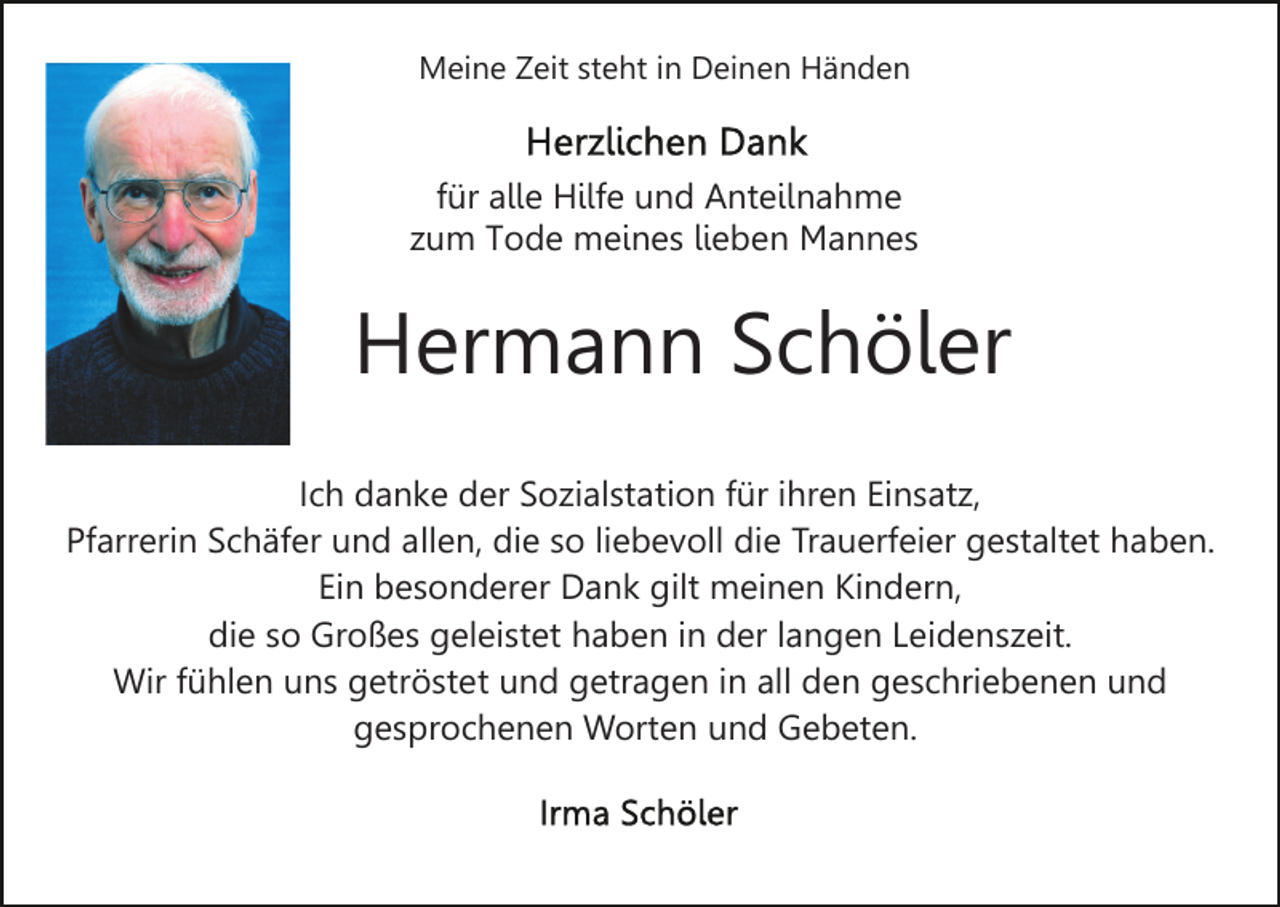 <p>Meine Zeit steht in Deinen Händen</p><p>für alle Hilfe und Anteilnahme<br />zum Tode meines lieben Mannes</p><p>Hermann Schöler<br />Ich danke der Sozialstation für ihren Einsatz,<br />Pfarrerin Schäfer und allen, die so liebevoll die Trauerfeier gestaltet haben.<br />Ein besonderer Dank gilt meinen Kindern,<br />die so Großes geleistet haben in der langen Leidenszeit.<br />Wir fühlen uns getröstet und getragen in all den geschriebenen und<br />gesprochenen Worten und Gebeten.</p>