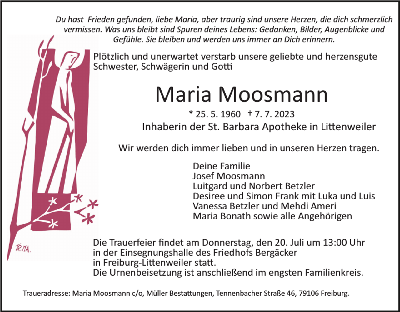 <p>Du hast Frieden gefunden, liebe Maria, aber traurig sind unsere Herzen, die dich schmerzlich<br />vermissen. Was uns bleibt sind Spuren deines Lebens: Gedanken, Bilder, Augenblicke und<br />Gefühle. Sie bleiben und werden uns immer an Dich erinnern.</p><p>Plötzlich und unerwartet verstarb unsere geliebte und herzensgute<br />Schwester, Schwägerin und Go�<br />Bild einfügen</p><p>Maria Moosmann<br />* 25. 5. 1960 † 7. 7. 2023</p><p>Inhaberin der St. Barbara Apotheke in Li�enweiler<br />Wir werden dich immer lieben und in unseren Herzen tragen.<br />Deine Familie<br />Josef Moosmann<br />Luitgard und Norbert Betzler<br />Desiree und Simon Frank mit Luka und Luis<br />Vanessa Betzler und Mehdi Ameri<br />Maria Bonath sowie alle Angehörigen<br />Die Trauerfeier ﬁndet am Donnerstag, den 20. Juli um 13:00 Uhr<br />in der Einsegnungshalle des Friedhofs Bergäcker<br />in Freiburg­Li�enweiler sta�.<br />Die Urnenbeisetzung ist anschließend im engsten Familienkreis.<br />Traueradresse: Maria Moosmann c/o, Müller Besta�ungen, Tennenbacher Straße 46, 79106 Freiburg.</p>