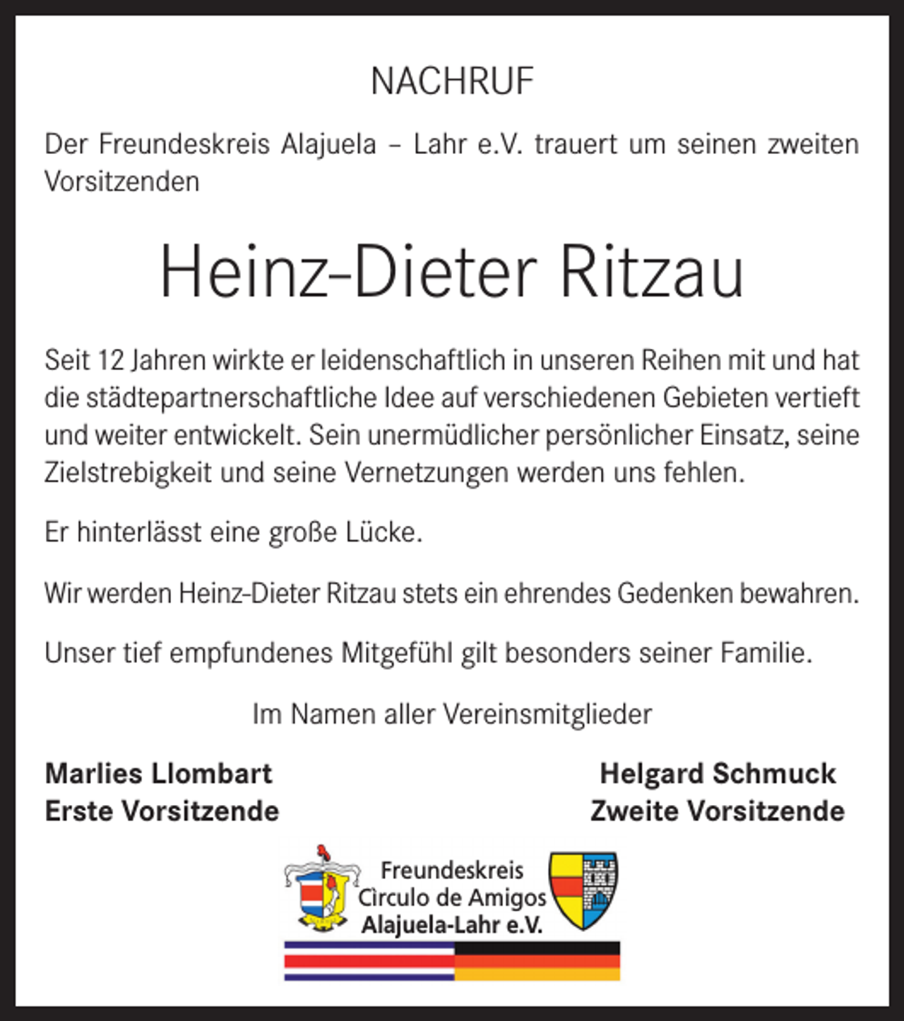<p>NACHRUF<br />Der Freundeskreis Alajuela – Lahr e.V. trauert um seinen zweiten<br />Vorsitzenden</p><p>Heinz-Dieter Ritzau<br />Seit 12 Jahren wirkte er leidenschaftlich in unseren Reihen mit und hat<br />die städtepartnerschaftliche Idee auf verschiedenen Gebieten vertieft<br />und weiter entwickelt. Sein unermüdlicher persönlicher Einsatz, seine<br />Zielstrebigkeit und seine Vernetzungen werden uns fehlen.<br />Er hinterlässt eine große Lücke.<br />Wir werden Heinz-Dieter Ritzau stets ein ehrendes Gedenken bewahren.<br />Unser tief empfundenes Mitgefühl gilt besonders seiner Familie.<br />Im Namen aller Vereinsmitglieder<br />Marlies Llombart<br />Erste Vorsitzende</p><p>Helgard Schmuck<br />Zweite Vorsitzende<br />Freundeskreis<br />Cìrculo de Amigos<br />Alajuela-Lahr e.V.</p>