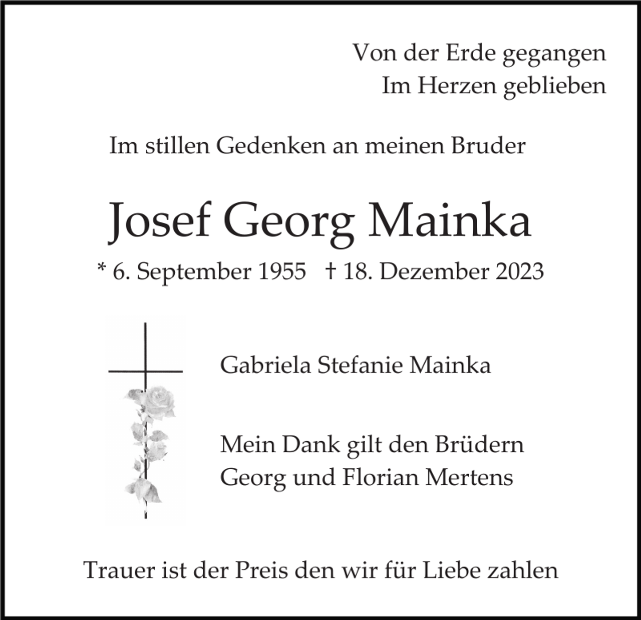 <p>Von der Erde gegangen<br />Im Herzen geblieben<br />Im stillen Gedenken an meinen Bruder</p><p>Josef Georg Mainka<br />* 6. September 1955 † 18. Dezember 2023</p><p>Gabriela Stefanie Mainka<br />Mein Dank gilt den Brüdern<br />Georg und Florian Mertens</p><p>Trauer ist der Preis den wir für Liebe zahlen</p>