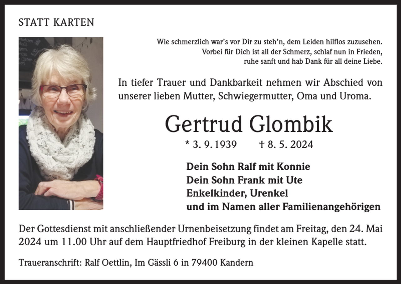 <p>STATT KARTEN<br />Wie schmerzlich war’s vor Dir zu steh’n, dem Leiden hilflos zuzusehen.<br />Vorbei für Dich ist all der Schmerz, schlaf nun in Frieden,<br />ruhe sanft und hab Dank für all deine Liebe.</p><p>In tiefer Trauer und Dankbarkeit nehmen wir Abschied von<br />unserer lieben Mutter, Schwiegermutter, Oma und Uroma.</p><p>Gertrud Glombik<br />* 3. 9. 1939 † 8. 5. 2024<br />Dein Sohn Ralf mit Konnie<br />Dein Sohn Frank mit Ute<br />Enkelkinder, Urenkel<br />und im Namen aller Familienangehörigen<br />Der Gottesdienst mit anschließender Urnenbeisetzung findet am Freitag, den 24. Mai<br />2024 um 11.00 Uhr auf dem Hauptfriedhof Freiburg in der kleinen Kapelle statt.<br />Traueranschrift: Ralf Oettlin, Im Gässli 6 in 79400 Kandern</p>