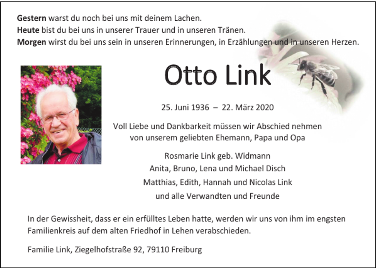 <p>Gestern warst du noch bei uns mit deinem Lachen.<br />Heute bist du bei uns in unserer Trauer und in unseren Tränen.<br />Morgen wirst du bei uns sein in unseren Erinnerungen, in Erzählungen und in unseren Herzen.</p><p>Otto Link<br />25. Juni 1936 – 22. März 2020<br />Voll Liebe und Dankbarkeit müssen wir Abschied nehmen<br />von unserem geliebten Ehemann, Papa und Opa<br />Rosmarie Link geb. Widmann<br />Anita, Bruno, Lena und Michael Disch<br />Matthias, Edith, Hannah und Nicolas Link<br />und alle Verwandten und Freunde<br />In der Gewissheit, dass er ein erfülltes Leben hatte, werden wir uns von ihm im engsten<br />Familienkreis auf dem alten Friedhof in Lehen verabschieden.<br />Familie Link, Ziegelhofstraße 92, 79110 Freiburg</p>