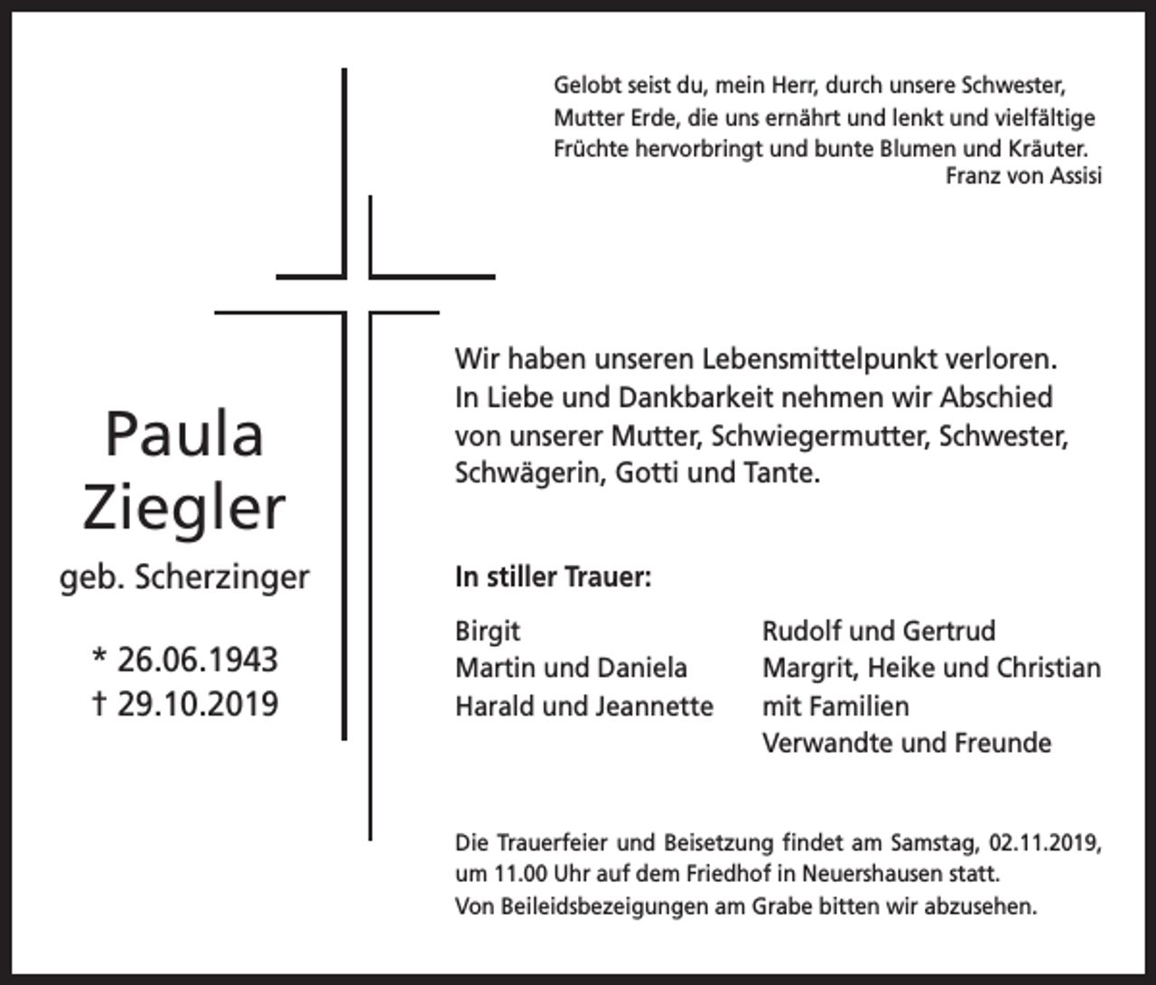 <p>Gelobt seist du, mein Herr, durch unsere Schwester,<br />Mutter Erde, die uns ernährt und lenkt und vielfältige<br />Früchte hervorbringt und bunte Blumen und Kräuter.</p><p>Franz von Assisi</p><p>Paula<br />Ziegler<br />geb. Scherzinger<br />* 26.06.1943<br />† 29.10.2019</p><p>Wir haben unseren Lebensmittelpunkt verloren.<br />In Liebe und Dankbarkeit nehmen wir Abschied<br />von unserer Mutter, Schwiegermutter, Schwester,<br />Schwägerin, Gotti und Tante.<br />In stiller Trauer:<br />Birgit<br />Rudolf und Gertrud<br />Martin und Daniela Margrit, Heike und Christian<br />Harald und Jeannette<br />mit Familien</p><p>Verwandte und Freunde</p><p>Die Trauerfeier und Beisetzung findet am Samstag, 02.11.2019,<br />um 11.00 Uhr auf dem Friedhof in Neuershausen statt.<br />Von Beileidsbezeigungen am Grabe bitten wir abzusehen.</p>