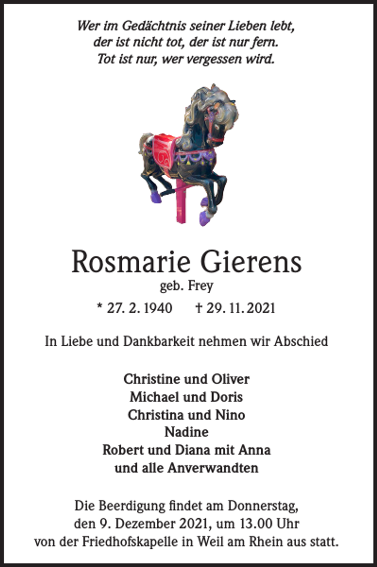 <p>Wer im Gedächtnis seiner Lieben lebt,<br />der ist nicht tot, der ist nur fern.<br />Tot ist nur, wer vergessen wird.</p><p>Rosmarie Gierens<br />geb. Frey<br />* 27. 2. 1940 † 29. 11. 2021</p><p>In Liebe und Dankbarkeit nehmen wir Abschied<br />Christine und Oliver<br />Michael und Doris<br />Christina und Nino<br />Nadine<br />Robert und Diana mit Anna<br />und alle Anverwandten<br />Die Beerdigung findet am Donnerstag,<br />den 9. Dezember 2021, um 13.00 Uhr<br />von der Friedhofskapelle in Weil am Rhein aus statt.</p>