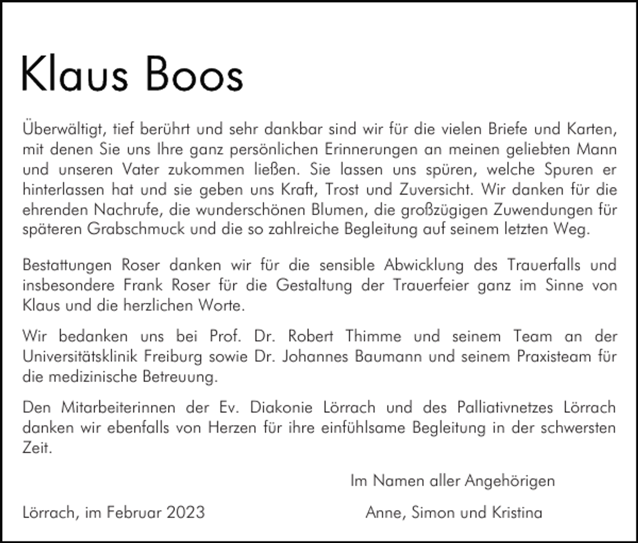 <p>Überwältigt, tief berührt und sehr dankbar sind wir für die vielen Briefe und Karten,<br />mit denen Sie uns Ihre ganz persönlichen Erinnerungen an meinen geliebten Mann<br />und unseren Vater zukommen ließen. Sie lassen uns spüren, welche Spuren er<br />hinterlassen hat und sie geben uns Kraft, Trost und Zuversicht. Wir danken für die<br />ehrenden Nachrufe, die wunderschönen Blumen, die großzügigen Zuwendungen für<br />späteren Grabschmuck und die so zahlreiche Begleitung auf seinem letzten Weg.<br />Bestattungen Roser danken wir für die sensible Abwicklung des Trauerfalls und<br />insbesondere Frank Roser für die Gestaltung der Trauerfeier ganz im Sinne von<br />Klaus und die herzlichen Worte.<br />Wir bedanken uns bei Prof. Dr. Robert Thimme und seinem Team an der<br />Universitätsklinik Freiburg sowie Dr. Johannes Baumann und seinem Praxisteam für<br />die medizinische Betreuung.<br />Den Mitarbeiterinnen der Ev. Diakonie Lörrach und des Palliativnetzes Lörrach<br />danken wir ebenfalls von Herzen für ihre einfühlsame Begleitung in der schwersten<br />Zeit.<br />Im Namen aller Angehörigen<br />Lörrach, im Februar 2023</p><p>Anne, Simon und Kristina</p>