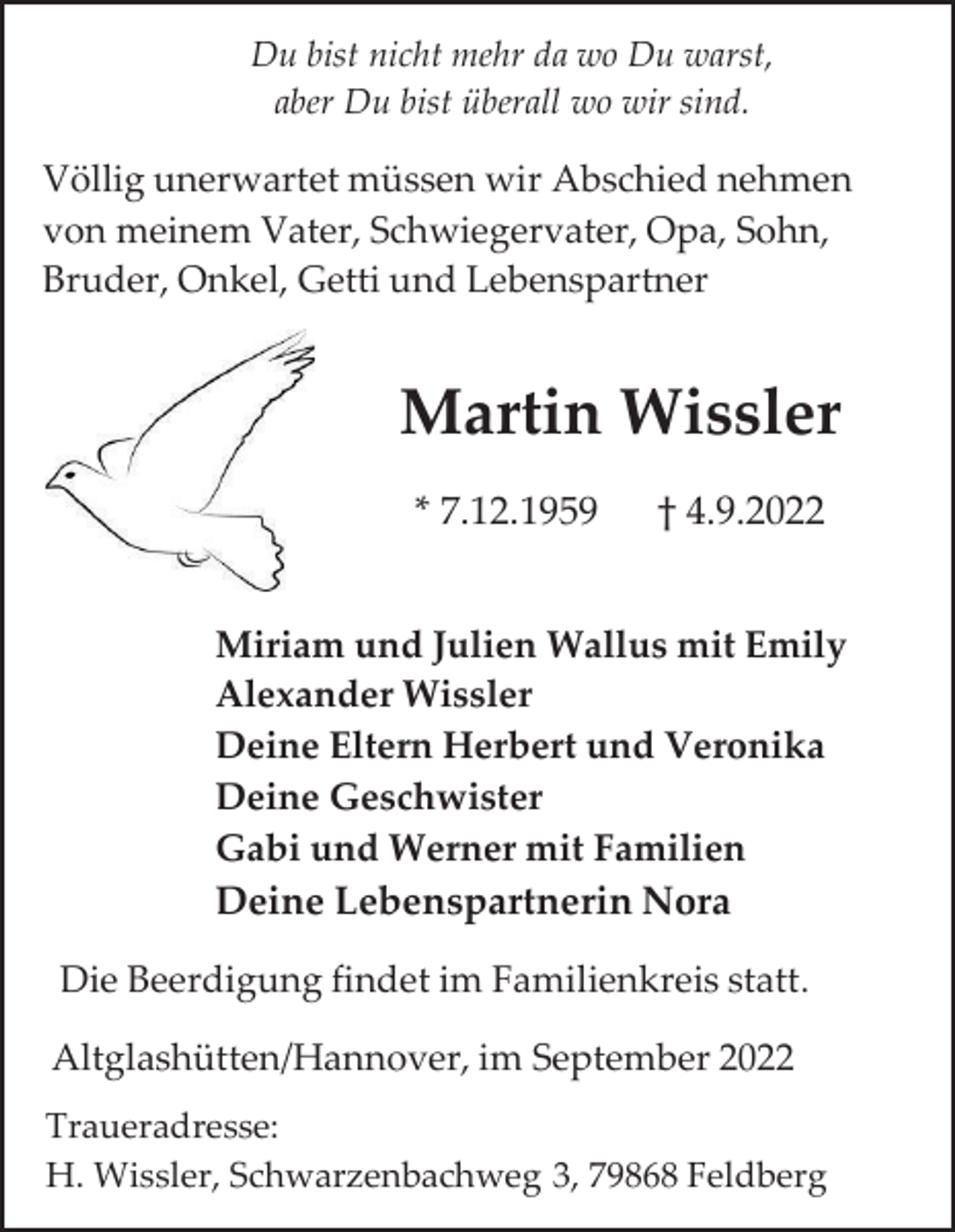 <p>Du bist nicht mehr da wo Du warst,<br />aber Du bist überall wo wir sind.</p><p>Völlig unerwartet müssen wir Abschied nehmen<br />von meinem Vater, Schwiegervater, Opa, Sohn,<br />Bruder, Onkel, Getti und Lebenspartner</p><p>Martin Wissler<br />* 7.12.1959</p><p>† 4.9.2022</p><p>Miriam und Julien Wallus mit Emily<br />Alexander Wissler<br />Deine Eltern Herbert und Veronika<br />Deine Geschwister<br />Gabi und Werner mit Familien<br />Deine Lebenspartnerin Nora<br />Die Beerdigung findet im Familienkreis statt.<br />Altglashütten/Hannover, im September 2022<br />Traueradresse:<br />H. Wissler, Schwarzenbachweg 3, 79868 Feldberg</p>