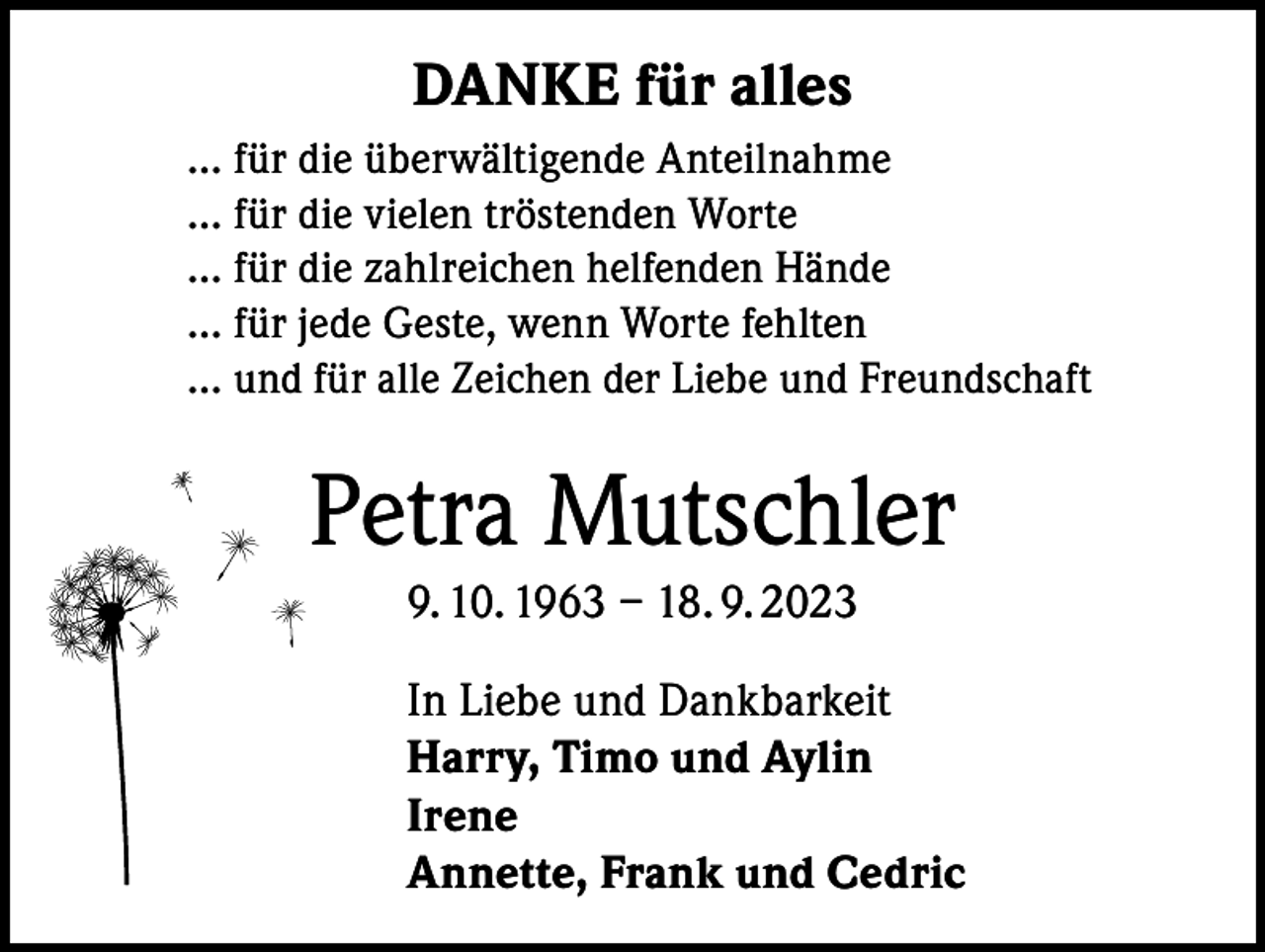 <p>DANKE für alles<br />… für die überwältigende Anteilnahme<br />… für die vielen tröstenden Worte<br />… für die zahlreichen helfenden Hände<br />… für jede Geste, wenn Worte fehlten<br />… und für alle Zeichen der Liebe und Freundschaft</p><p>Petra Mutschler<br />9. 10. 1963 – 18. 9. 2023<br />In Liebe und Dankbarkeit<br />Harry, Timo und Aylin<br />Irene<br />Annette, Frank und Cedric</p>