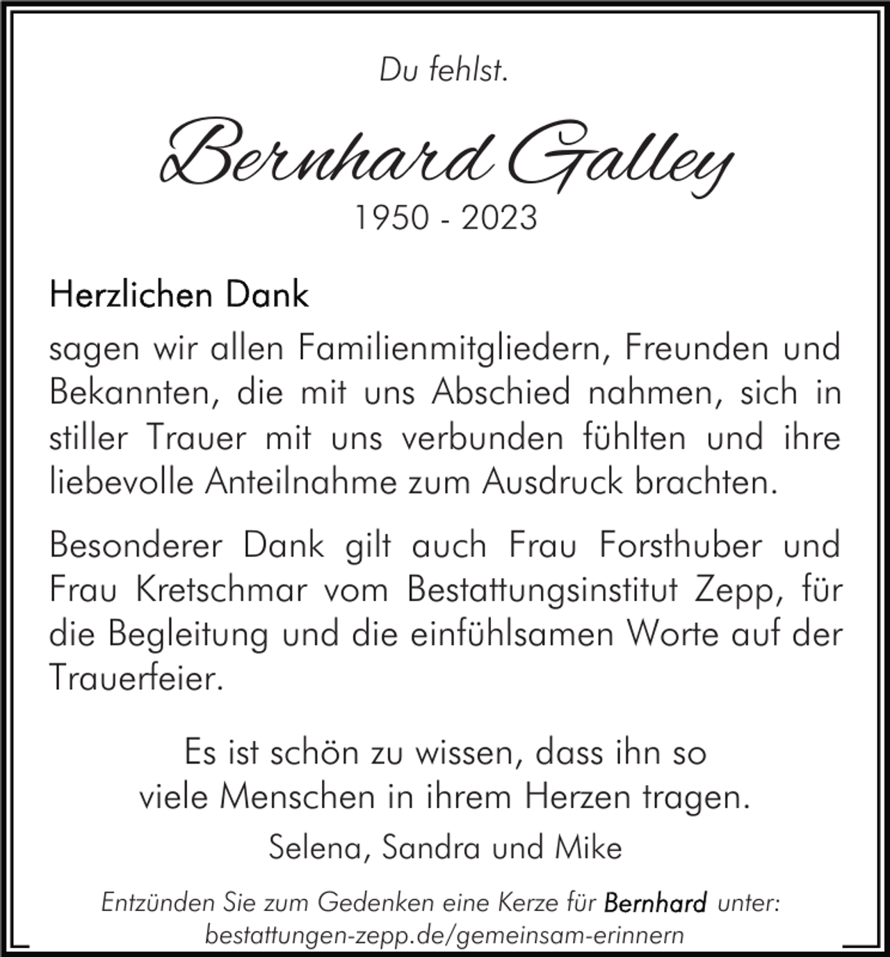 <p>Du fehlst.</p><p>Bernhard Galley<br />1950 - 2023</p><p>sagen wir allen Familienmitgliedern, Freunden und<br />Bekannten, die mit uns Abschied nahmen, sich in<br />stiller Trauer mit uns verbunden fühlten und ihre<br />liebevolle Anteilnahme zum Ausdruck brachten.<br />Besonderer Dank gilt auch Frau Forsthuber und<br />Frau Kretschmar vom Bestattungsinstitut Zepp, für<br />die Begleitung und die einfühlsamen Worte auf der<br />Trauerfeier.<br />Es ist schön zu wissen, dass ihn so<br />viele Menschen in ihrem Herzen tragen.<br />Selena, Sandra und Mike<br />Entzünden Sie zum Gedenken eine Kerze für<br />bestattungen-zepp.de/gemeinsam-erinnern</p><p>unter:</p>
