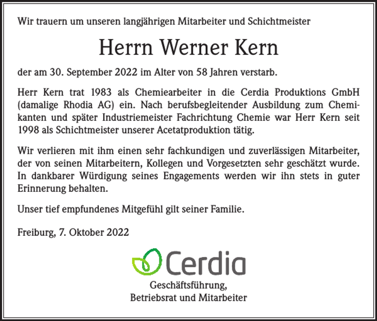 <p>Wir trauern um unseren langjährigen Mitarbeiter und Schichtmeister</p><p>Herrn Werner Kern<br />der am 30. September 2022 im Alter von 58 Jahren verstarb.<br />Herr Kern trat 1983 als Chemiearbeiter in die Cerdia Produktions GmbH<br />(damalige Rhodia AG) ein. Nach berufsbegleitender Ausbildung zum Chemikanten und später Industriemeister Fachrichtung Chemie war Herr Kern seit<br />1998 als Schichtmeister unserer Acetatproduktion tätig.<br />Wir verlieren mit ihm einen sehr fachkundigen und zuverlässigen Mitarbeiter,<br />der von seinen Mitarbeitern, Kollegen und Vorgesetzten sehr geschätzt wurde.<br />In dankbarer Würdigung seines Engagements werden wir ihn stets in guter<br />Erinnerung behalten.<br />Unser tief empfundenes Mitgefühl gilt seiner Familie.<br />Freiburg, 7. Oktober 2022</p><p>Geschäftsführung,<br />Betriebsrat und Mitarbeiter</p>