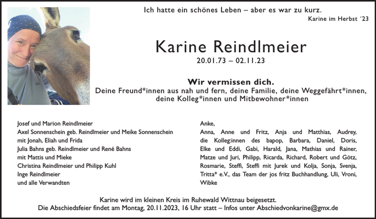 <p>Ich hatte ein schönes Leben – aber es war zu kurz.<br />Karine im Herbst ´23</p><p>Karine Reindlmeier<br />20.01.73 – 02.11.23</p><p>Wir vermissen dich.</p><p>Deine Freund*innen aus nah und fern, deine Familie, deine Weggefährt*innen,<br />deine Kolleg *innen und Mitbewohner *innen<br />Josef und Marion Reindlmeier<br />Axel Sonnenschein geb. Reindlmeier und Meike Sonnenschein<br />mit Jonah, Eliah und Frida<br />Julia Bahns geb. Reindlmeier und René Bahns<br />mit Mattis und Mieke<br />Christina Reindlmeier und Philipp Kuhl<br />Inge Reindlmeier<br />und alle Verwandten</p><p>Anke,<br />Anna, Anne und Fritz, Anja und Matthias, Audrey,<br />die Kolleg:innen des bapop, Barbara, Daniel, Doris,<br />Elke und Eddi, Gabi, Harald, Jana, Mathias und Rainer,<br />Matze und Juri, Philipp, Ricarda, Richard, Robert und Götz,<br />Rosmarie, Steffi, Steffi mit Jurek und Kolja, Sonja, Svenja,<br />Tritta* e.V., das Team der jos fritz Buchhandlung, Uli, Vroni,<br />Wibke</p><p>Karine wird im kleinen Kreis im Ruhewald Wittnau beigesetzt.<br />Die Abschiedsfeier findet am Montag, 20.11.2023, 16 Uhr statt – Infos unter Abschiedvonkarine@gmx.de</p>