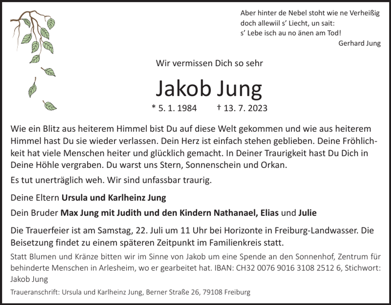 <p>Aber hinter de Nebel stoht wie ne Verheißig<br />doch allewiil s’ Liecht, un sait:<br />s’ Lebe isch au no änen am Tod!</p><p>Gerhard Jung</p><p>Wir vermissen Dich so sehr</p><p>Jakob Jung</p><p>* 5. 1. 1984 † 13. 7. 2023<br />Wie ein Blitz aus heiterem Himmel bist Du auf diese Welt gekommen und wie aus heiterem<br />Himmel hast Du sie wieder verlassen. Dein Herz ist einfach stehen geblieben. Deine Fröhlichkeit hat viele Menschen heiter und glücklich gemacht. In Deiner Traurigkeit hast Du Dich in<br />Deine Höhle vergraben. Du warst uns Stern, Sonnenschein und Orkan.<br />Es tut unerträglich weh. Wir sind unfassbar traurig.<br />Deine Eltern Ursula und Karlheinz Jung<br />Dein Bruder Max Jung mit Judith und den Kindern Nathanael, Elias und Julie<br />Die Trauerfeier ist am Samstag, 22. Juli um 11 Uhr bei Horizonte in Freiburg-Landwasser. Die<br />Beisetzung findet zu einem späteren Zeitpunkt im Familienkreis statt.<br />Statt Blumen und Kränze bitten wir im Sinne von Jakob um eine Spende an den Sonnenhof, Zentrum für<br />behinderte Menschen in Arlesheim, wo er gearbeitet hat. IBAN: CH32 0076 9016 3108 2512 6, Stichwort:<br />Jakob Jung<br />Traueranschrift: Ursula und Karlheinz Jung, Berner Straße 26, 79108 Freiburg</p>