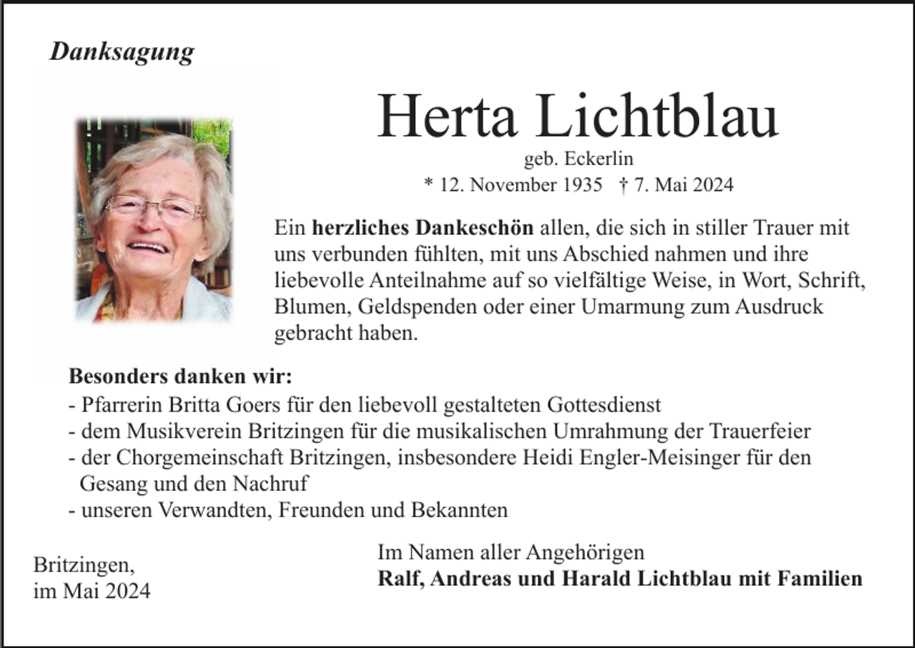 <p>Danksagung</p><p>Herta Lichtblau<br />geb. Eckerlin<br />* 12. November 1935 † 7. Mai 2024</p><p>Ein herzliches Dankeschön allen, die sich in stiller Trauer mit<br />uns verbunden fühlten, mit uns Abschied nahmen und ihre<br />liebevolle Anteilnahme auf so vielfältige Weise, in Wort, Schrift,<br />Blumen, Geldspenden oder einer Umarmung zum Ausdruck<br />gebracht haben.<br />Besonders danken wir:<br />- Pfarrerin Britta Goers für den liebevoll gestalteten Gottesdienst<br />- dem Musikverein Britzingen für die musikalischen Umrahmung der Trauerfeier<br />- der Chorgemeinschaft Britzingen, insbesondere Heidi Engler-Meisinger für den<br />Gesang und den Nachruf<br />- unseren Verwandten, Freunden und Bekannten<br />Britzingen,<br />im Mai 2024</p><p>Im Namen aller Angehörigen<br />Ralf, Andreas und Harald Lichtblau mit Familien</p>