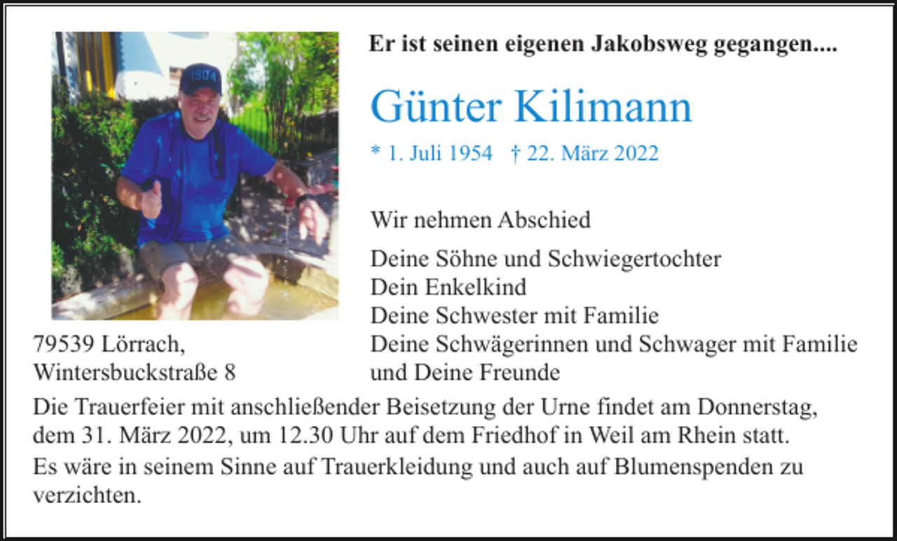 <p>Er ist seinen eigenen Jakobsweg gegangen....</p><p>Günter Kilimann<br />* 1. Juli 1954 † 22. März 2022</p><p>Wir nehmen Abschied<br />Deine Söhne und Schwiegertochter<br />Dein Enkelkind<br />Deine Schwester mit Familie<br />Deine Schwägerinnen und Schwager mit Familie<br />79539 Lörrach,<br />und Deine Freunde<br />Wintersbuckstraße 8<br />Die Trauerfeier mit anschließender Beisetzung der Urne findet am Donnerstag,<br />dem 31. März 2022, um 12.30 Uhr auf dem Friedhof in Weil am Rhein statt.<br />Es wäre in seinem Sinne auf Trauerkleidung und auch auf Blumenspenden zu<br />verzichten.</p>