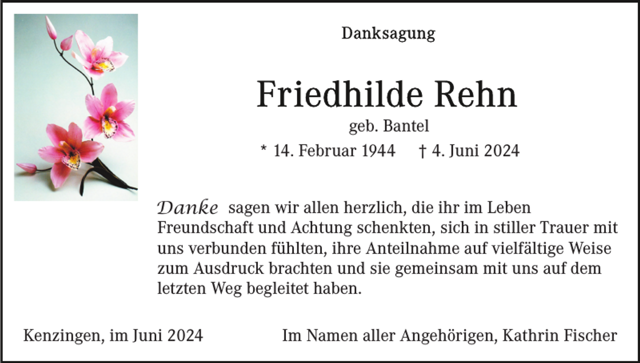<p>geb. Bantel<br />* 14. Februar 1944 † 4. Juni 2024<br />Danke sagen wir allen herzlich, die ihr im Leben<br />Freundschaft und Achtung schenkten, sich in stiller Trauer mit<br />uns verbunden fühlten, ihre Anteilnahme auf vielfältige Weise<br />zum Ausdruck brachten und sie gemeinsam mit uns auf dem<br />letzten Weg begleitet haben.<br />Kenzingen, im Juni 2024</p><p>Im Namen aller Angehörigen, Kathrin Fischer</p>