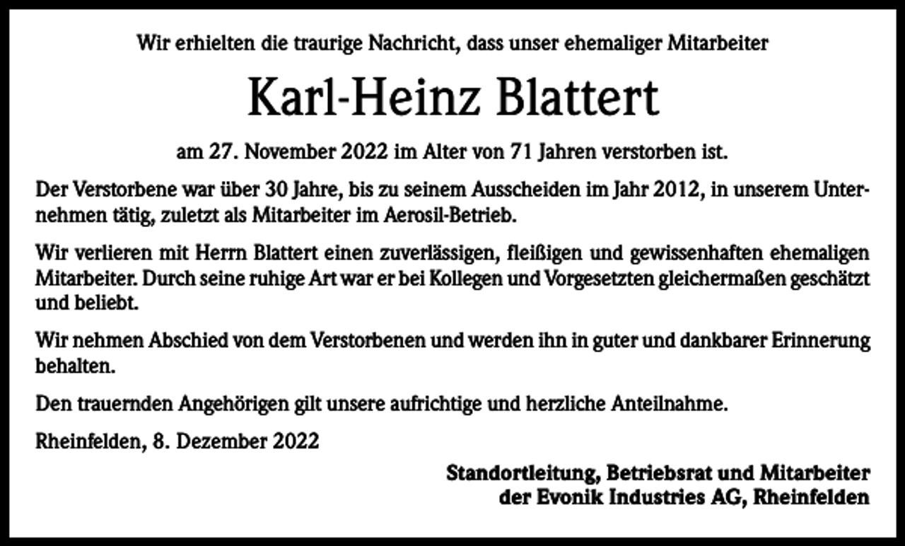 <p>Wir erhielten die traurige Nachricht, dass unser ehemaliger Mitarbeiter</p><p>Karl-Heinz Blattert<br />am 27. November 2022 im Alter von 71 Jahren verstorben ist.<br />Der Verstorbene war über 30 Jahre, bis zu seinem Ausscheiden im Jahr 2012, in unserem Unternehmen tätig, zuletzt als Mitarbeiter im Aerosil-Betrieb.<br />Wir verlieren mit Herrn Blattert einen zuverlässigen, fleißigen und gewissenhaften ehemaligen<br />Mitarbeiter. Durch seine ruhige Art war er bei Kollegen und Vorgesetzten gleichermaßen g­ eschätzt<br />und beliebt.<br />Wir nehmen Abschied von dem Verstorbenen und werden ihn in guter und dankbarer Erinnerung<br />behalten.<br />Den trauernden Angehörigen gilt unsere aufrichtige und herzliche Anteilnahme.<br />Rheinfelden, 8. Dezember 2022<br />Standortleitung, Betriebsrat und Mitarbeiter<br />der Evonik Industries AG, Rheinfelden</p>