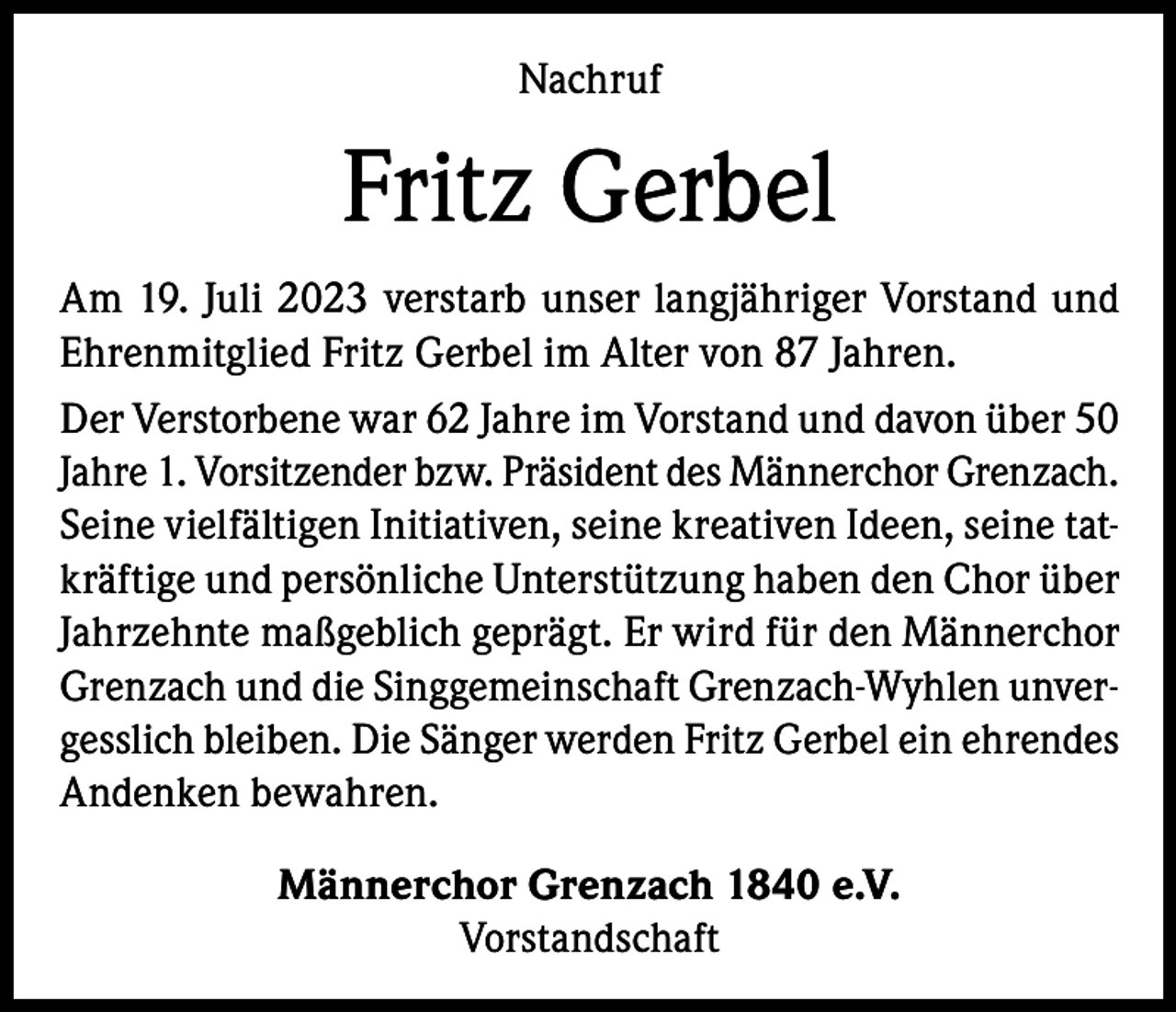 <p>Nachruf</p><p>Fritz Gerbel<br />Am 19. Juli 2023 verstarb unser langjähriger Vorstand und<br />Ehrenmitglied Fritz Gerbel im Alter von 87 Jahren.<br />Der Verstorbene war 62 Jahre im Vorstand und davon über 50<br />Jahre 1. Vorsitzender bzw. Präsident des Männerchor Grenzach.<br />Seine vielfältigen Initiativen, seine kreativen Ideen, seine tatkräftige und persönliche Unterstützung haben den Chor über<br />Jahrzehnte maßgeblich geprägt. Er wird für den Männerchor<br />Grenzach und die Singgemeinschaft Grenzach-Wyhlen unvergesslich bleiben. Die Sänger werden Fritz Gerbel ein ehrendes<br />Andenken bewahren.<br />Männerchor Grenzach 1840 e.V.<br />Vorstandschaft</p>