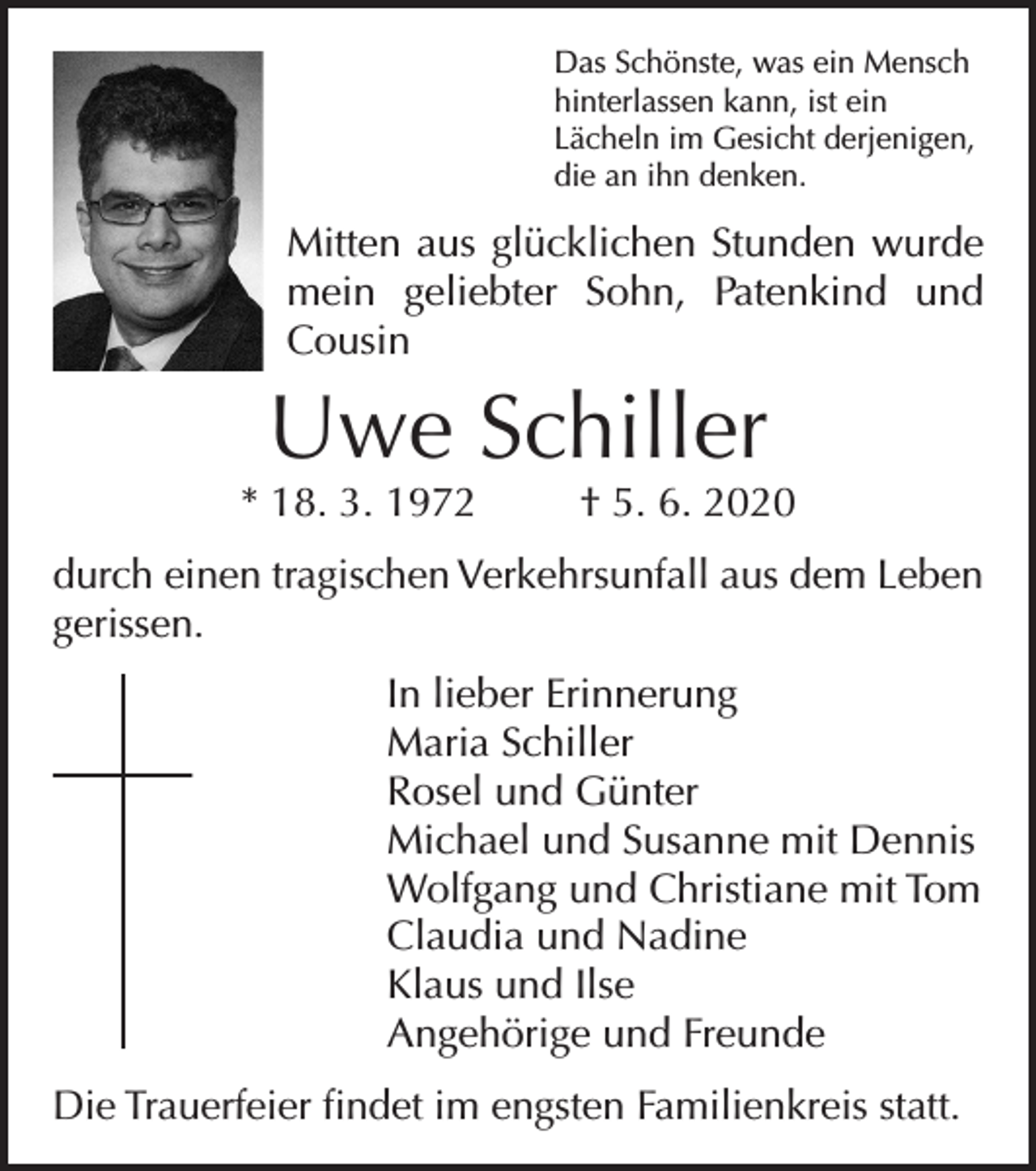 <p>Das Schönste, was ein Mensch<br />hinterlassen kann, ist ein<br />Lächeln im Gesicht derjenigen,<br />die an ihn denken.</p><p>Mitten aus glücklichen Stunden wurde<br />mein geliebter Sohn, Patenkind und<br />Cousin</p><p>Uwe Schiller</p><p>* 18. 3. 1972</p><p>† 5. 6. 2020</p><p>durch einen tragischen Verkehrsunfall aus dem Leben<br />gerissen.<br />In lieber Erinnerung<br />Maria Schiller<br />Rosel und Günter<br />Michael und Susanne mit Dennis<br />Wolfgang und Christiane mit Tom<br />Claudia und Nadine<br />Klaus und Ilse<br />Angehörige und Freunde<br />Die Trauerfeier findet im engsten Familienkreis statt.</p>
