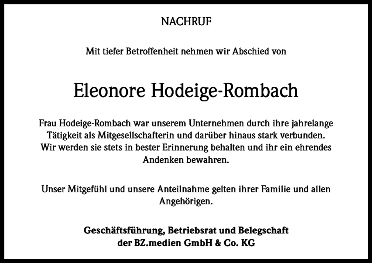 <p>NACHRUF<br />Mit tiefer Betroffenheit nehmen wir Abschied von</p><p>Eleonore Hodeige-Rombach<br />Frau Hodeige-Rombach war unserem Unternehmen durch ihre jahrelange<br />Tätigkeit als Mitgesellschafterin und darüber hinaus stark verbunden.<br />Wir werden sie stets in bester Erinnerung behalten und ihr ein ehrendes<br />Andenken bewahren.<br />Unser Mitgefühl und unsere Anteilnahme gelten ihrer Familie und allen<br />Angehörigen.<br />Geschäftsführung, Betriebsrat und Belegschaft<br />der BZ.medien GmbH &amp; Co. KG</p>