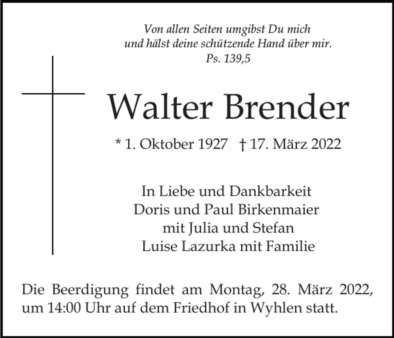 <p>Von allen Seiten umgibst Du mich<br />und hälst deine schützende Hand über mir.<br />Ps. 139,5</p><p>Walter Brender<br />* 1. Oktober 1927 † 17. März 2022<br />In Liebe und Dankbarkeit<br />Doris und Paul Birkenmaier<br />mit Julia und Stefan<br />Luise Lazurka mit Familie<br />Die Beerdigung findet am Montag, 28. März 2022,<br />um 14:00 Uhr auf dem Friedhof in Wyhlen statt.</p>