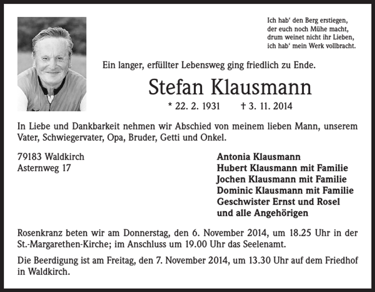 <p>Ich hab‘ den Berg erstiegen,<br />der euch noch Mühe macht,<br />drum weinet nicht ihr Lieben,<br />ich hab‘ mein Werk vollbracht.</p><p>Ein langer, erfüllter Lebensweg ging friedlich zu Ende.</p><p>Stefan Klausmann<br />* 22. 2. 1931 † 3. 11. 2014</p><p>In Liebe und Dankbarkeit nehmen wir Abschied von meinem lieben Mann, unserem<br />Vater, Schwiegervater, Opa, Bruder, Getti und Onkel.<br />79183 Waldkirch<br />Antonia Klausmann<br />Asternweg 17 Hubert Klausmann mit Familie<br />Jochen Klausmann mit Familie<br />Dominic Klausmann mit Familie<br />Geschwister Ernst und Rosel<br />und alle Angehörigen<br />Rosenkranz beten wir am Donnerstag, den 6. November 2014, um 18.25 Uhr in der<br />St.-Margarethen-Kirche; im Anschluss um 19.00 Uhr das Seelenamt.<br />Die Beerdigung ist am Freitag, den 7. November 2014, um 13.30 Uhr auf dem Friedhof<br />in Waldkirch.</p>