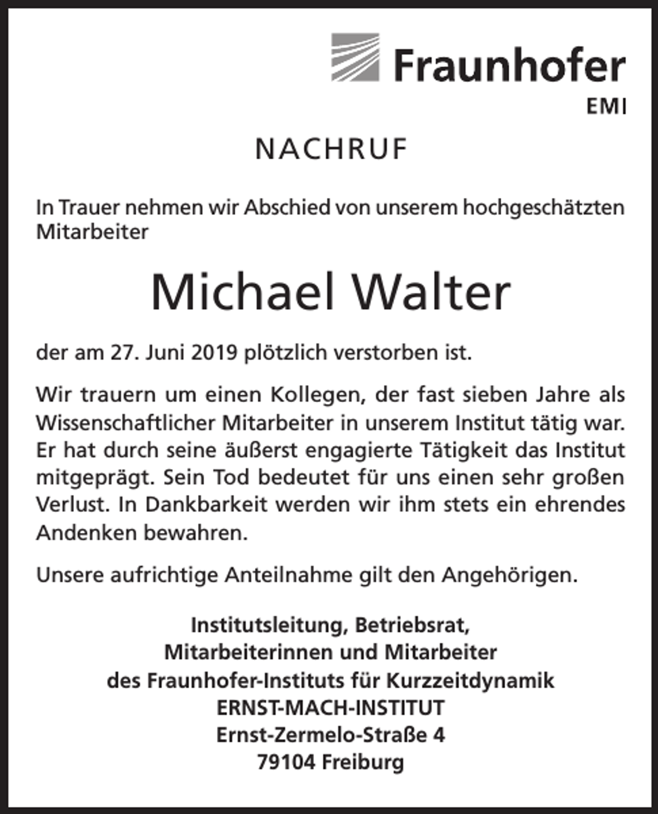 <p>NACHRUF<br />In Trauer nehmen wir Abschied von unserem hoch­geschätzten<br />Mitarbeiter</p><p>Michael Walter<br />der am 27. Juni 2019 plötzlich verstorben ist.<br />Wir trauern um einen Kollegen, der fast sieben Jahre als<br />Wissenschaftlicher Mitarbeiter in unserem Institut tätig war.<br />Er hat durch seine äußerst engagierte Tätigkeit das Institut<br />mitgeprägt. Sein Tod bedeutet für uns einen sehr großen<br />Verlust. In Dankbarkeit werden wir ihm stets ein ehrendes<br />Andenken bewahren.<br />Unsere aufrichtige Anteilnahme gilt den Angehörigen.<br />Institutsleitung, Betriebsrat,<br />Mitarbeiterinnen und Mitarbeiter<br />des Fraunhofer-Instituts für Kurzzeitdynamik<br />ERNST-MACH-INSTITUT<br />Ernst-Zermelo-Straße 4<br />79104 Freiburg</p>