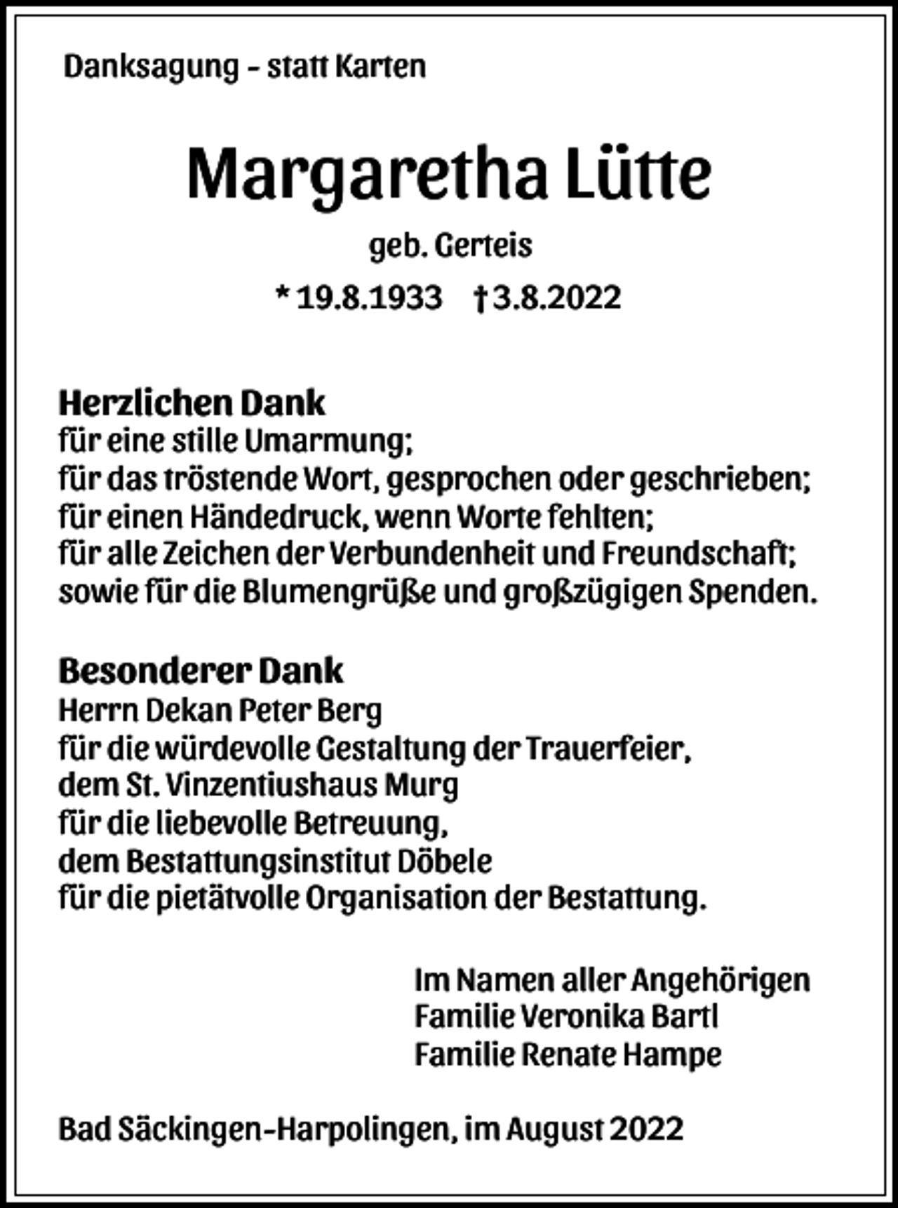 <p>Danksagung - statt Karten</p><p>Margaretha Lütte<br />geb. Gerteis<br />* 19.8.1933 † 3.8.2022</p><p>Herzlichen Dank<br />für eine stille Umarmung;<br />für das tröstende Wort, gesprochen oder geschrieben;<br />für einen Händedruck, wenn Worte fehlten;<br />für alle Zeichen der Verbundenheit und Freundschaft;<br />sowie für die Blumengrüße und großzügigen Spenden.</p><p>Besonderer Dank<br />Herrn Dekan Peter Berg<br />für die würdevolle Gestaltung der Trauerfeier,<br />dem St. Vinzentiushaus Murg<br />für die liebevolle Betreuung,<br />dem Bestattungsinstitut Döbele<br />für die pietätvolle Organisation der Bestattung.<br />Im Namen aller Angehörigen<br />Familie Veronika Bartl<br />Familie Renate Hampe<br />Bad Säckingen-Harpolingen, im August 2022</p>