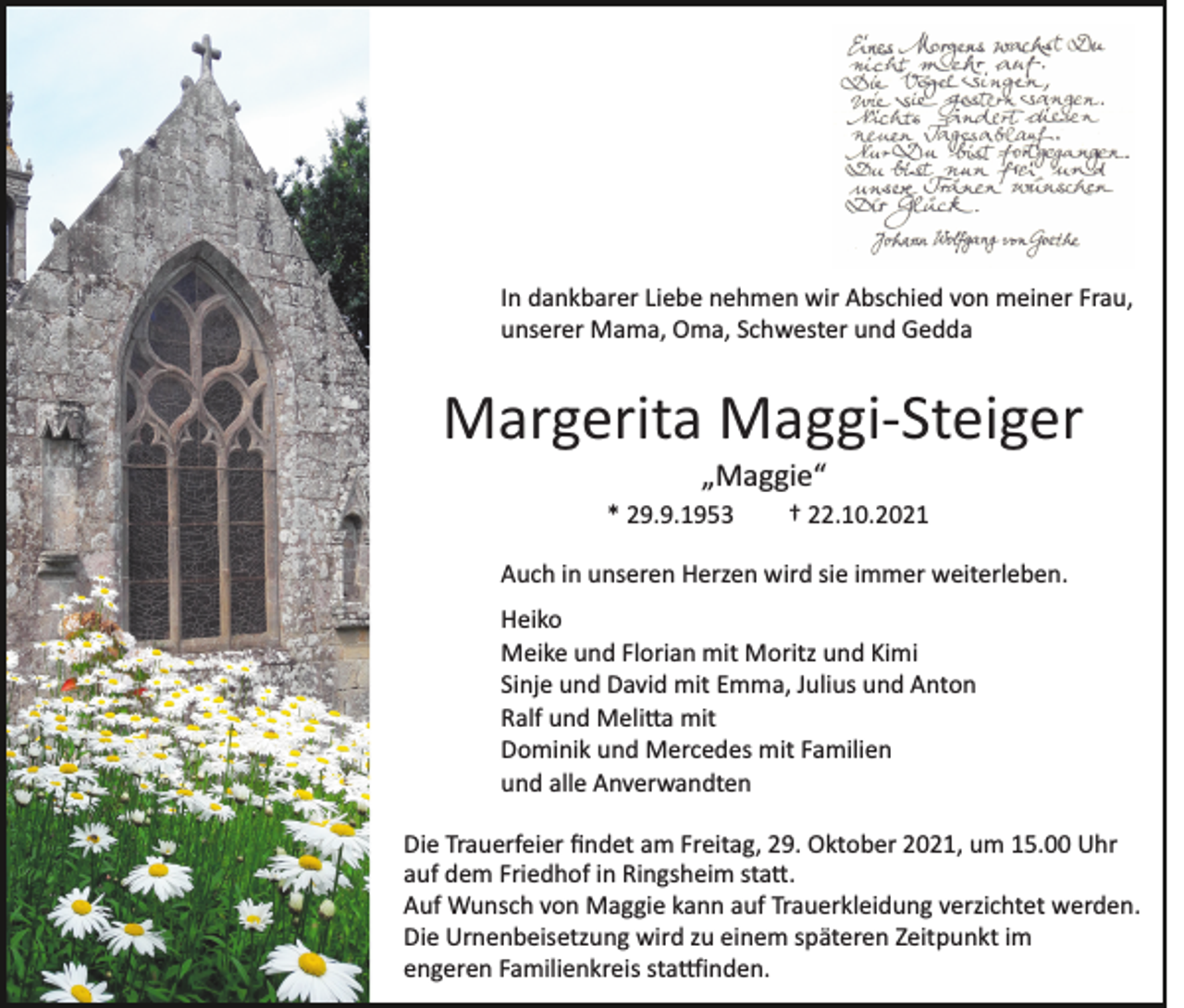 <p>In dankbarer Liebe nehmen wir Abschied von meiner Frau,<br />unserer Mama, Oma, Schwester und Gedda</p><p>Margerita Maggi­Steiger<br />„Maggie“<br />* 29.9.1953</p><p>† 22.10.2021</p><p>Auch in unseren Herzen wird sie immer weiterleben.<br />Heiko<br />Meike und Florian mit Moritz und Kimi<br />Sinje und David mit Emma, Julius und Anton<br />Ralf und Meli�a mit<br />Dominik und Mercedes mit Familien<br />und alle Anverwandten<br />Die Trauerfeier ﬁndet am Freitag, 29. Oktober 2021, um 15.00 Uhr<br />auf dem Friedhof in Ringsheim sta�.<br />Auf Wunsch von Maggie kann auf Trauerkleidung verzichtet werden.<br />Die Urnenbeisetzung wird zu einem späteren Zeitpunkt im<br />engeren Familienkreis sta�inden.</p>