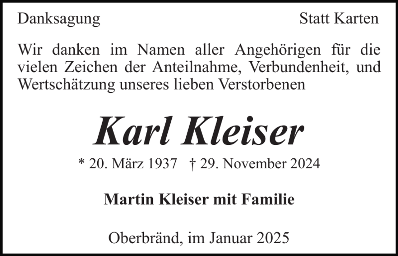 <p>Danksagung</p><p>Statt Karten</p><p>Wir danken im Namen aller Angehörigen für die<br />vielen Zeichen der Anteilnahme, Verbundenheit, und<br />Wertschätzung unseres lieben Verstorbenen</p><p>Karl Kleiser<br />* 20. März 1937 † 29. November 2024</p><p>Martin Kleiser mit Familie<br />Oberbränd, im Januar 2025</p>