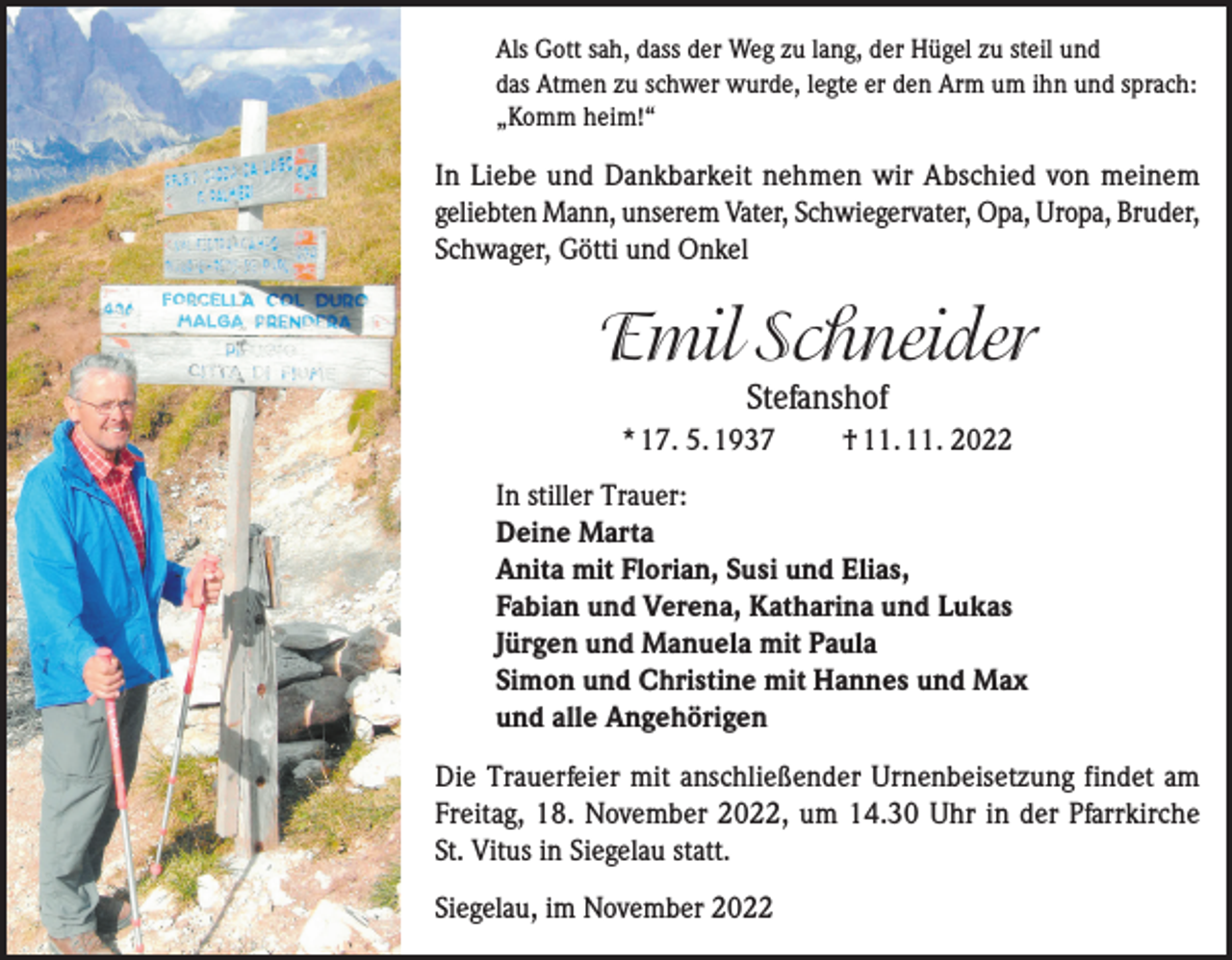 <p>Als Gott sah, dass der Weg zu lang, der Hügel zu steil und<br />das Atmen zu schwer wurde, legte er den Arm um ihn und sprach:<br />„Komm heim!“</p><p>In Liebe und Dankbarkeit nehmen wir Abschied von meinem<br />geliebten Mann, unserem Vater, Schwiegervater, Opa, Uropa, Bruder,<br />Schwager, Götti und Onkel</p><p>Emil Schneider<br />Stefanshof</p><p>* 17. 5. 1937</p><p>† 11. 11. 2022</p><p>In stiller Trauer:<br />Deine Marta<br />Anita mit Florian, Susi und Elias,<br />Fabian und Verena, Katharina und Lukas<br />Jürgen und Manuela mit Paula<br />Simon und Christine mit Hannes und Max<br />und alle Angehörigen<br />Die Trauerfeier mit anschließender Urnenbeisetzung findet am<br />Freitag, 18. November 2022, um 14.30 Uhr in der Pfarrkirche<br />St. Vitus in Siegelau statt.<br />Siegelau, im November 2022</p>