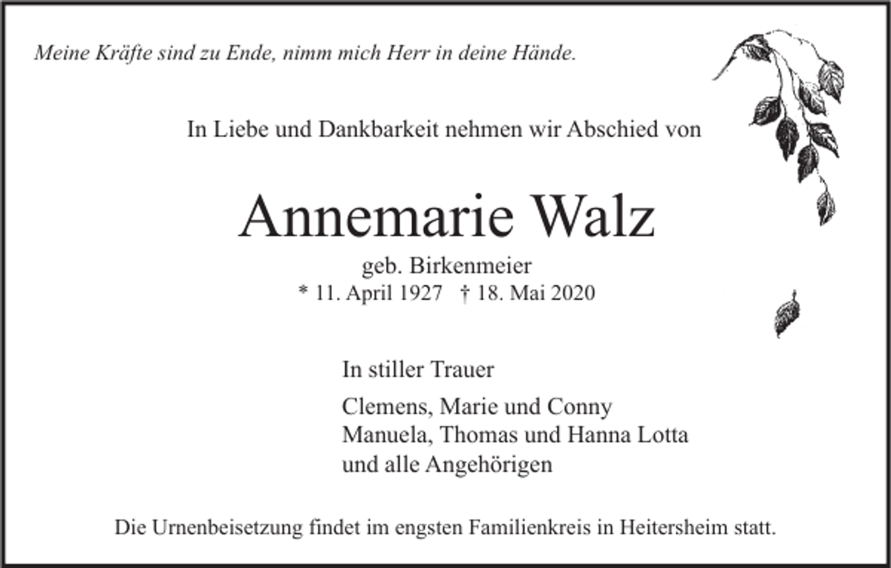 <p>Meine Kräfte sind zu Ende, nimm mich Herr in deine Hände.</p><p>In Liebe und Dankbarkeit nehmen wir Abschied von</p><p>Annemarie Walz<br />geb. Birkenmeier</p><p>* 11. April 1927 † 18. Mai 2020</p><p>In stiller Trauer<br />Clemens, Marie und Conny<br />Manuela, Thomas und Hanna Lotta<br />und alle Angehörigen<br />Die Urnenbeisetzung findet im engsten Familienkreis in Heitersheim statt.</p>