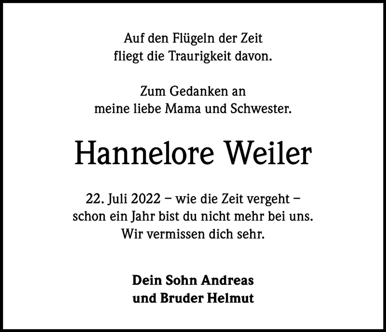 <p>Auf den Flügeln der Zeit<br />fliegt die Traurigkeit davon.<br />Zum Gedanken an<br />meine liebe Mama und Schwester.</p><p>Hannelore Weiler<br />22. Juli 2022 – wie die Zeit vergeht –<br />schon ein Jahr bist du nicht mehr bei uns.<br />Wir vermissen dich sehr.<br />Dein Sohn Andreas<br />und Bruder Helmut</p>