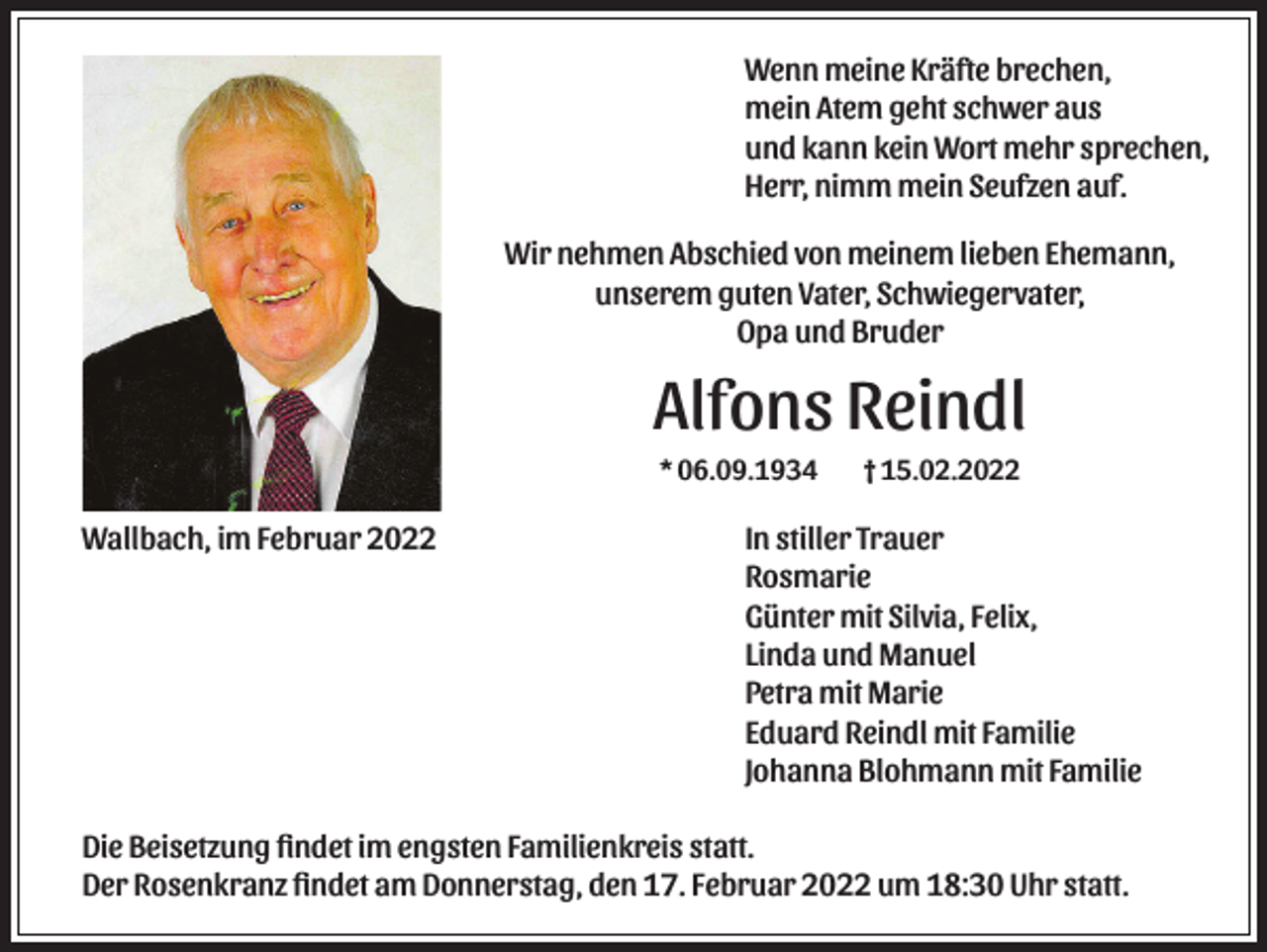 <p>Wenn meine Kräfte brechen,<br />mein Atem geht schwer aus<br />und kann kein Wort mehr sprechen,<br />Herr, nimm mein Seufzen auf.<br />Wir nehmen Abschied von meinem lieben Ehemann,<br />unserem guten Vater, Schwiegervater,<br />Opa und Bruder</p><p>Alfons Reindl<br />* 06.09.1934</p><p>Wallbach, im Februar 2022</p><p>† 15.02.2022</p><p>In stiller Trauer<br />Rosmarie<br />Günter mit Silvia, Felix,<br />Linda und Manuel<br />Petra mit Marie<br />Eduard Reindl mit Familie<br />Johanna Blohmann mit Familie</p><p>Die Beisetzung ﬁndet im engsten Familienkreis statt.<br />Der Rosenkranz ﬁndet am Donnerstag, den 17. Februar 2022 um 18:30 Uhr statt.</p>