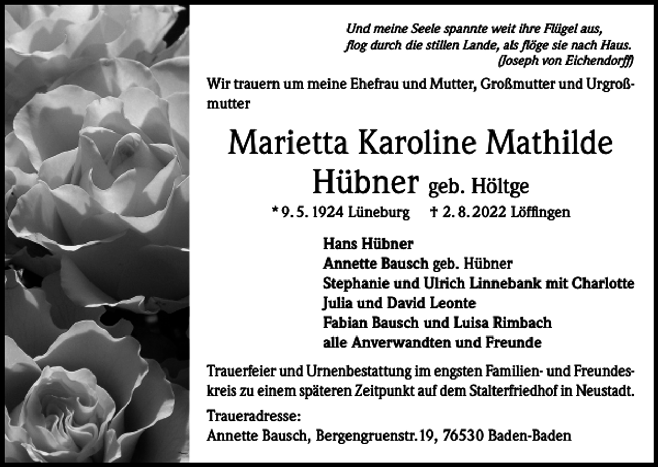 <p>Und meine Seele spannte weit ihre Flügel aus,<br />flog durch die stillen Lande, als flöge sie nach Haus.</p><p>(Joseph von Eichendorff)</p><p>Wir trauern um meine Ehefrau und Mutter, Großmutter und Urgroßmutter</p><p>Marietta Karoline Mathilde<br />Hübner geb. Höltge<br />* 9. 5. 1924 Lüneburg † 2. 8. 2022 Löffingen<br />Hans Hübner<br />Annette Bausch geb. Hübner<br />Stephanie und Ulrich Linnebank mit Charlotte<br />Julia und David Leonte<br />Fabian Bausch und Luisa Rimbach<br />alle Anverwandten und Freunde<br />Trauerfeier und Urnenbestattung im engsten Familien- und Freundeskreis zu einem späteren Zeitpunkt auf dem Stalterfriedhof in Neustadt.<br />Traueradresse:<br />Annette Bausch, Bergengruenstr.19, 76530 Baden-Baden</p>