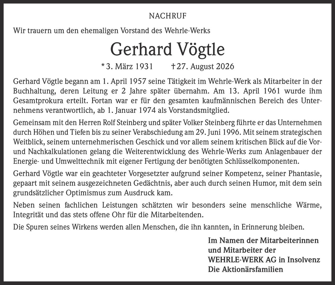 <p>Wir trauern um den ehemaligen Vorstand des Wehrle-Werks</p>

<p><strong>Gerhard Vögtle</strong></p>

<p>* 3. März 1931 † 27. August 2026</p>

<p>Gerhard Vögtle begann am 1. April 1957 seine Tätigkeit im Wehrle-Werk als Mitarbeiter in der Buchhaltung, deren Leitung er 2 Jahre später übernahm. Am 13. April 1961 wurde ihm Gesamtprokura erteilt. Fortan war er für den gesamten kaufmännischen Bereich des Unternehmens verantwortlich, ab 1. Januar 1974 als Vorstandsmitglied.</p>

<p>Gemeinsam mit den Herren Rolf Steinberg und später Volker Steinberg führte er das Unternehmen durch Höhen und Tiefen bis zu seiner Verabschiedung am 29. Juni 1996. Mit seinem strategischen Weitblick, seinem unternehmerischen Geschick und vor allem seinem kritischen Blick auf die Vor- und Nachkalkulationen gelang die Weiterentwicklung des Wehrle-Werks zum Anlagenbauer der Energie- und Umwelttechnik mit eigener Fertigung der benötigten Schlüsselkomponenten.</p>

<p>Gerhard Vögtle war ein geachteter Vorgesetzter aufgrund seiner Kompetenz, seiner Phantasie, gepaart mit seinem ausgezeichneten Gedächtnis, aber auch durch seinen Humor, mit dem sein grundsätzlicher Optimismus zum Ausdruck kam.</p>

<p>Neben seinen fachlichen Leistungen schätzten wir besonders seine menschliche Wärme, Integrität und das stets offene Ohr für die Mitarbeitenden.</p>

<p>Die Spuren seines Wirkens werden allen Menschen, die ihn kannten, in Erinnerung bleiben.</p>

<p><strong>Im Namen der Mitarbeiterinnen und Mitarbeiter der WEHRLE-WERK AG in Insolvenz<br>Die Aktionärsfamilien</strong></p>