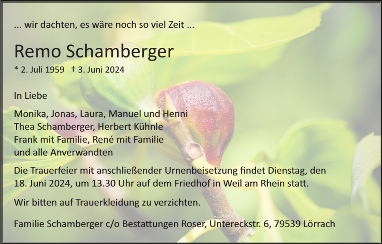 <p>... wir dachten, es wäre noch so viel Zeit ...</p><p>Remo Schamberger<br />* 2. Juli 1959 † 3. Juni 2024</p><p>In Liebe<br />Monika, Jonas, Laura, Manuel und Henni<br />Thea Schamberger, Herbert Kühnle<br />Frank mit Familie, René mit Familie<br />und alle Anverwandten<br />Die Trauerfeier mit anschließender Urnenbeisetzung ﬁndet Dienstag, den<br />18. Juni 2024, um 13.30 Uhr auf dem Friedhof in Weil am Rhein sta�.<br />Wir bi�en auf Trauerkleidung zu verzichten.<br />Familie Schamberger c/o Besta�ungen Roser, Untereckstr. 6, 79539 Lörrach</p>