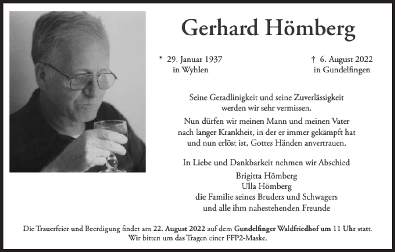 <p>Gerhard Hömberg<br />* 29. Januar 1937<br />in Wyhlen</p><p>† 6. August 2022<br />in Gundelfingen</p><p>Seine Geradlinigkeit und seine Zuverlässigkeit<br />werden wir sehr vermissen.<br />Nun dürfen wir meinen Mann und meinen Vater<br />nach langer Krankheit, in der er immer gekämpft hat<br />und nun erlöst ist, Gottes Händen anvertrauen.<br />In Liebe und Dankbarkeit nehmen wir Abschied<br />Brigitta Hömberg<br />Ulla Hömberg<br />die Familie seines Bruders und Schwagers<br />und alle ihm nahestehenden Freunde<br />Die Trauerfeier und Beerdigung findet am 22. August 2022 auf dem Gundelfinger Waldfriedhof um 11 Uhr statt.<br />Wir bitten um das Tragen einer FFP2-Maske.</p>
