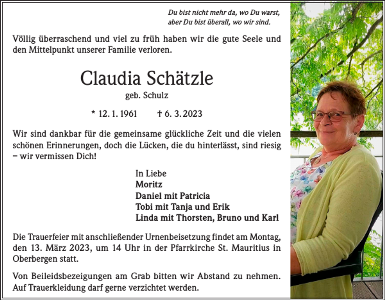 <p>Du bist nicht mehr da, wo Du warst,<br />aber Du bist überall, wo wir sind.</p><p>Völlig überraschend und viel zu früh haben wir die gute Seele und<br />den Mittelpunkt unserer Familie verloren.</p><p>Claudia Schätzle<br />geb. Schulz</p><p>* 12. 1. 1961 † 6. 3. 2023<br />Wir sind dankbar für die gemeinsame glückliche Zeit und die vielen<br />schönen Erinnerungen, doch die Lücken, die du hinterlässt, sind riesig<br />– wir vermissen Dich!<br />In Liebe<br />Moritz<br />Daniel mit Patricia<br />Tobi mit Tanja und Erik<br />Linda mit Thorsten, Bruno und Karl<br />Die Trauerfeier mit anschließender Urnenbeisetzung findet am Montag,<br />den 13. März 2023, um 14 Uhr in der Pfarrkirche St. Mauritius in<br />Oberbergen statt.<br />Von Beileidsbezeigungen am Grab bitten wir Abstand zu nehmen.<br />Auf Trauerkleidung darf gerne verzichtet werden.</p>