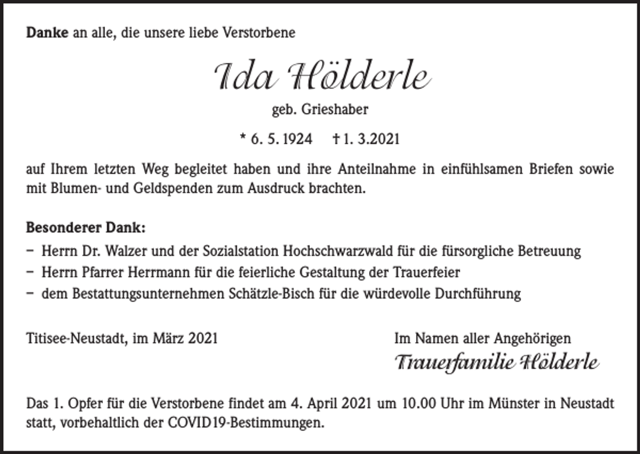 <p>Danke an alle, die unsere liebe Verstorbene</p><p>Ida Hölderle<br />geb. Grieshaber<br />* 6. 5. 1924 † 1. 3.2021<br />auf Ihrem letzten Weg begleitet haben und ihre Anteilnahme in einfühlsamen Briefen sowie<br />mit Blumen- und Geldspenden zum Ausdruck brachten.<br />Besonderer Dank:<br />– Herrn Dr. Walzer und der Sozialstation Hochschwarzwald für die fürsorgliche Betreuung<br />– Herrn Pfarrer Herrmann für die feierliche Gestaltung der Trauerfeier<br />– dem Bestattungsunternehmen Schätzle-Bisch für die würdevolle Durchführung<br />Titisee-Neustadt, im März 2021 Im Namen aller Angehörigen</p><p>Trauerfamilie Hölderle<br />Das 1. Opfer für die Verstorbene findet am 4. April 2021 um 10.00 Uhr im Münster in Neustadt<br />statt, vorbehaltlich der COVID19-Bestimmungen.</p>