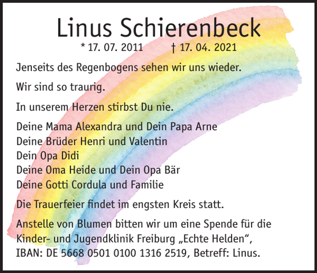 <p>Linus Schierenbeck<br />* 17. 07. 2011</p><p>† 17. 04. 2021</p><p>Jenseits des Regenbogens sehen wir uns wieder.<br />Wir sind so traurig.<br />In unserem Herzen stirbst Du nie.<br />Deine Mama Alexandra und Dein Papa Arne<br />Deine Brüder Henri und Valentin<br />Dein Opa Didi<br />Deine Oma Heide und Dein Opa Bär<br />Deine Gotti Cordula und Familie<br />Die Trauerfeier findet im engsten Kreis statt.<br />Anstelle von Blumen bitten wir um eine Spende für die<br />Kinder- und Jugendklinik Freiburg „Echte Helden“,<br />IBAN: DE 5668 0500 1316 2519, Betreff: Linus.</p>