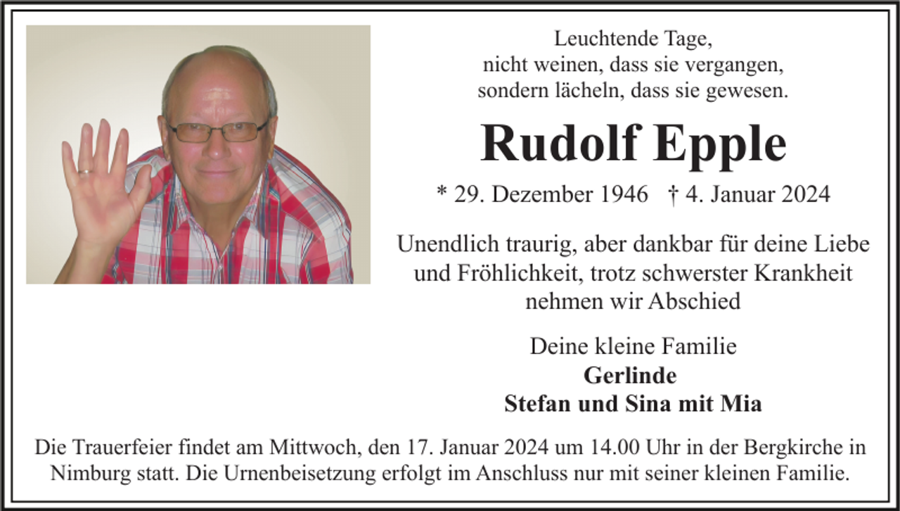 <p>Leuchtende Tage,<br />nicht weinen, dass sie vergangen,<br />sondern lächeln, dass sie gewesen.</p><p>Rudolf Epple<br />* 29. Dezember 1946 † 4. Januar 2024<br />Unendlich traurig, aber dankbar für deine Liebe<br />und Fröhlichkeit, trotz schwerster Krankheit<br />nehmen wir Abschied<br />Deine kleine Familie<br />Gerlinde<br />Stefan und Sina mit Mia<br />Die Trauerfeier findet am Mittwoch, den 17. Januar 2024 um 14.00 Uhr in der Bergkirche in<br />Nimburg statt. Die Urnenbeisetzung erfolgt im Anschluss nur mit seiner kleinen Familie.</p>