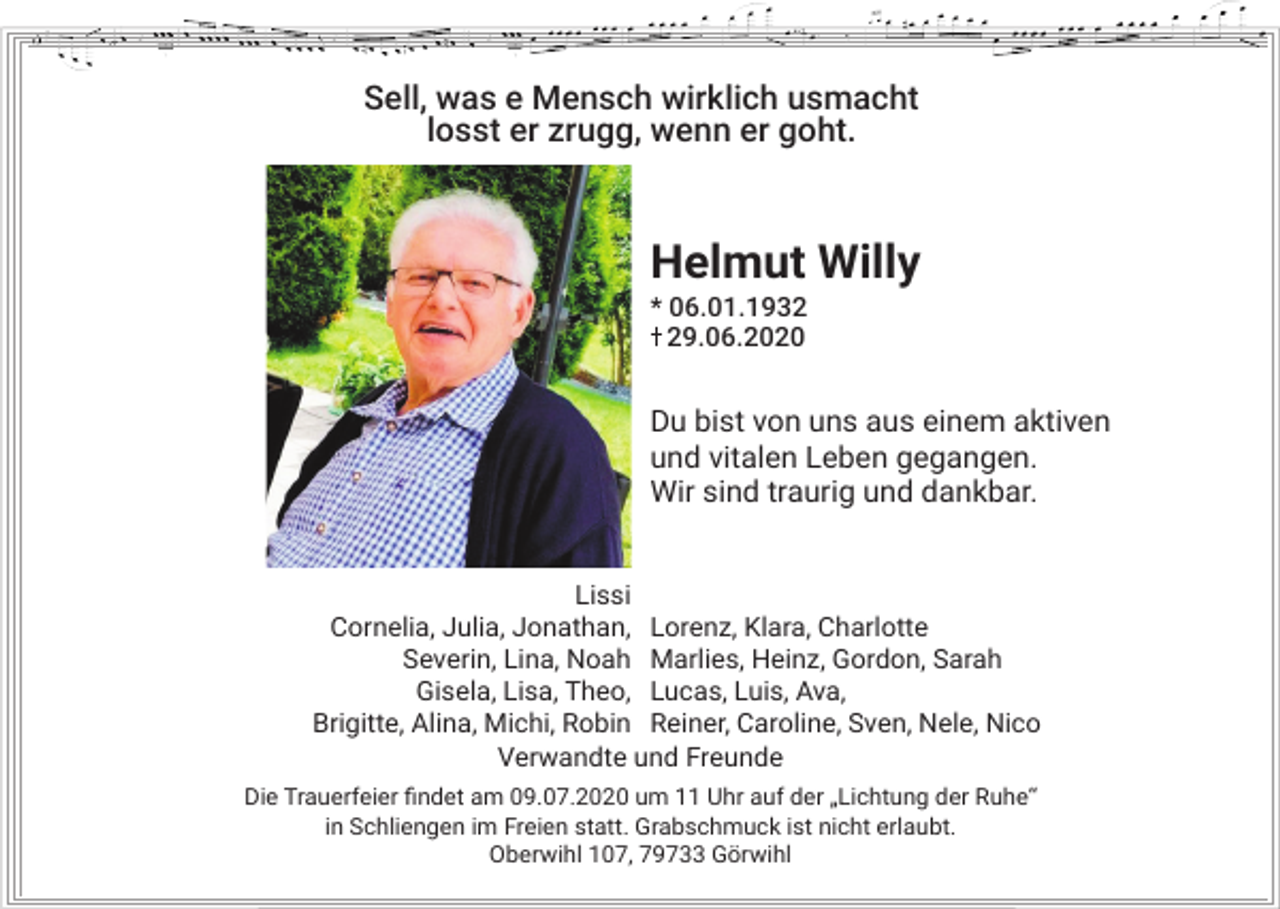 <p>Sell, was e Mensch wirklich usmacht<br />losst er zrugg, wenn er goht.</p><p>Helmut Willy<br />* 06.01.1939.06.2020</p><p>Du bist von uns aus einem aktiven<br />und vitalen Leben gegangen.<br />Wir sind traurig und dankbar.<br />Lissi<br />Cornelia, Julia, Jonathan, Lorenz, Klara, Charlotte<br />Severin, Lina, Noah Marlies, Heinz, Gordon, Sarah<br />Gisela, Lisa, Theo, Lucas, Luis, Ava,<br />Brigitte, Alina, Michi, Robin Reiner, Caroline, Sven, Nele, Nico<br />Verwandte und Freunde<br />Die Trauerfeier findet am 09.07.2020 um 11 Uhr auf der „Lichtung der Ruhe“<br />in Schliengen im Freien statt. Grabschmuck ist nicht erlaubt.<br />Oberwihl 107, 79733 Görwihl</p>