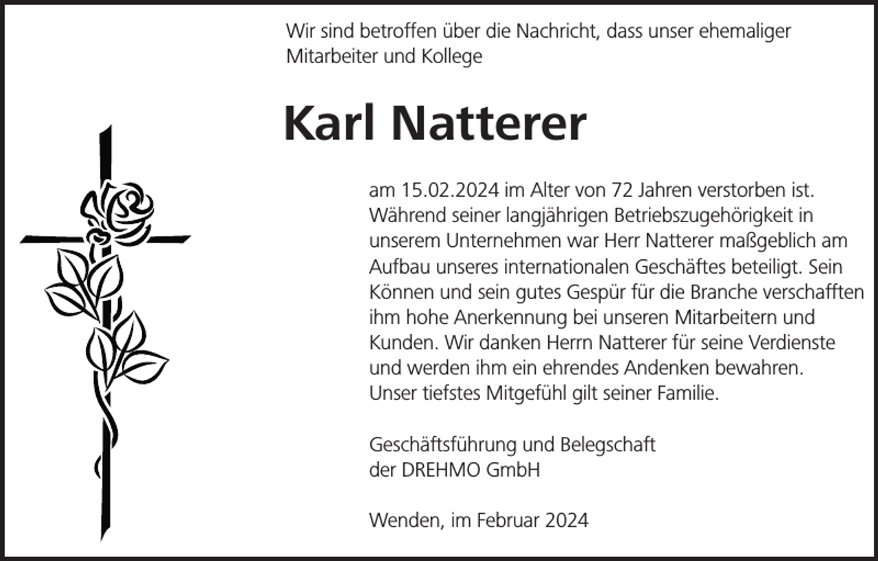 <p>Wir sind betroffen über die Nachricht, dass unser ehemaliger<br />Mitarbeiter und Kollege</p><p>Karl Natterer<br />am 15.02.2024 im Alter von 72 Jahren verstorben ist.<br />Während seiner langjährigen Betriebszugehörigkeit in<br />unserem Unternehmen war Herr Natterer maßgeblich am<br />Aufbau unseres internationalen Geschäftes beteiligt. Sein<br />Können und sein gutes Gespür für die Branche verschafften<br />ihm hohe Anerkennung bei unseren Mitarbeitern und<br />Kunden. Wir danken Herrn Natterer für seine Verdienste<br />und werden ihm ein ehrendes Andenken bewahren.<br />Unser tiefstes Mitgefühl gilt seiner Familie.<br />Geschäftsführung und Belegschaft<br />der DREHMO GmbH<br />Wenden, im Februar 2024</p>