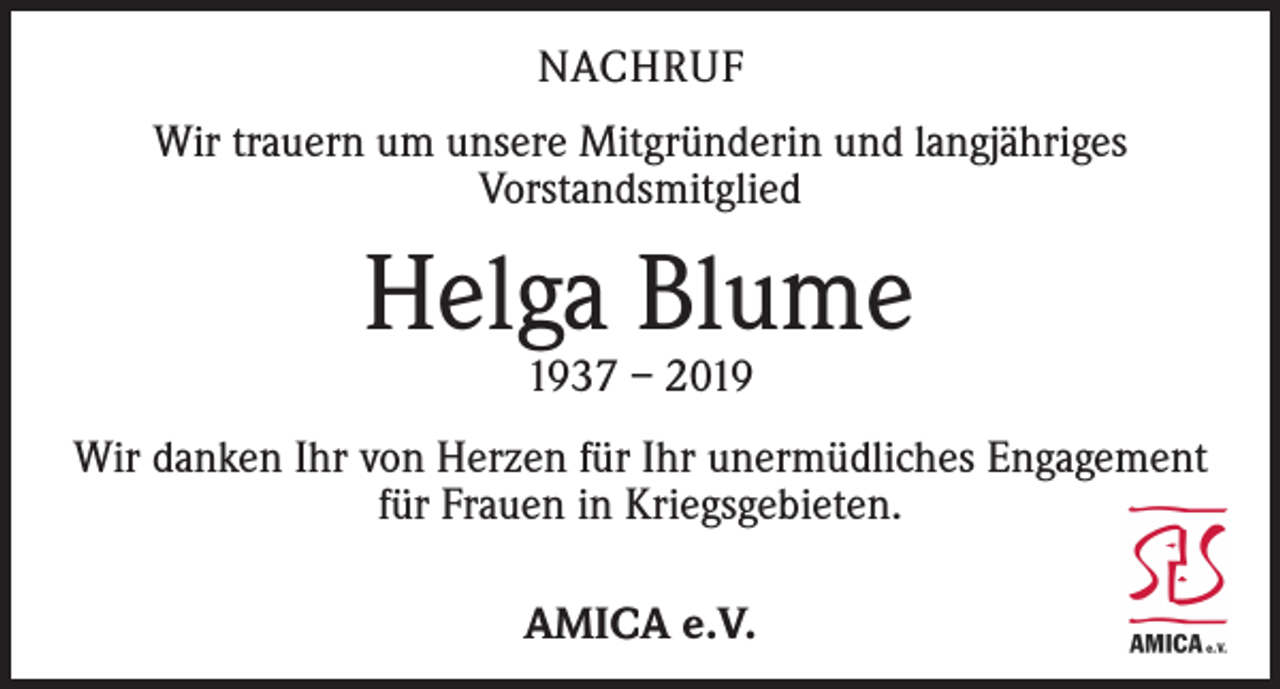 <p>NACHRUF<br />Wir trauern um unsere Mitgründerin und langjähriges<br />­Vorstandsmitglied</p><p>Helga Blume<br />1937 – 2019</p><p>Wir danken Ihr von Herzen für Ihr unermüdliches Engagement<br />für Frauen in Kriegsgebieten.<br />AMICA e.V.</p>