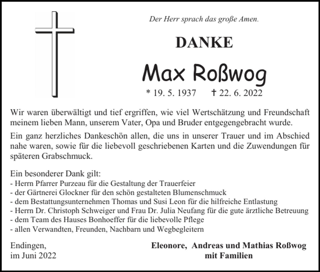 <p>Der Herr sprach das große Amen.</p><p>DANKE</p><p>Max Roßwog<br />* 19. 5. 1937</p><p> 22. 6. 2022</p><p>Wir waren überwältigt und tief ergriffen, wie viel Wertschätzung und Freundschaft<br />meinem lieben Mann, unserem Vater, Opa und Bruder entgegengebracht wurde.<br />Ein ganz herzliches Dankeschön allen, die uns in unserer Trauer und im Abschied<br />nahe waren, sowie für die liebevoll geschriebenen Karten und die Zuwendungen für<br />späteren Grabschmuck.<br />Ein besonderer Dank gilt:<br />- Herrn Pfarrer Purzeau für die Gestaltung der Trauerfeier<br />- der Gärtnerei Glockner für den schön gestalteten Blumenschmuck<br />- dem Bestattungsunternehmen Thomas und Susi Leon für die hilfreiche Entlastung<br />- Herrn Dr. Christoph Schweiger und Frau Dr. Julia Neufang für die gute ärztliche Betreuung<br />- dem Team des Hauses Bonhoeffer für die liebevolle Pflege<br />- allen Verwandten, Freunden, Nachbarn und Wegbegleitern</p><p>Endingen,<br />im Juni 2022</p><p>Eleonore, Andreas und Mathias Roßwog<br />mit Familien</p>