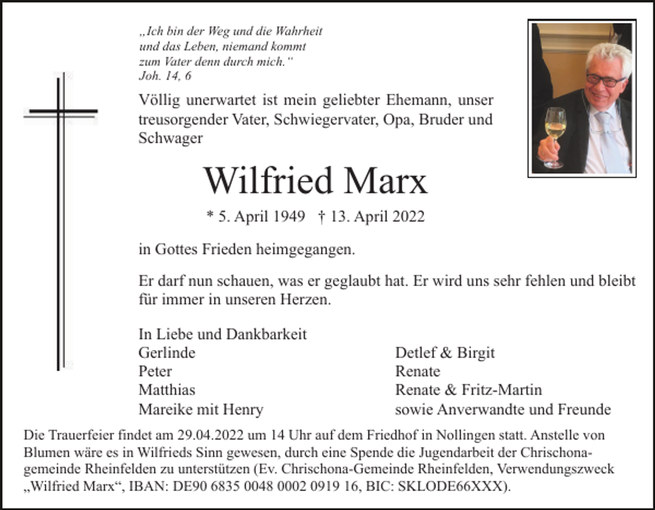 <p>„Ich bin der Weg und die Wahrheit<br />und das Leben, niemand kommt<br />zum Vater denn durch mich.“<br />Joh. 14, 6</p><p>Völlig unerwartet ist mein geliebter Ehemann, unser<br />treusorgender Vater, Schwiegervater, Opa, Bruder und<br />Schwager</p><p>Wilfried Marx<br />* 5. April 1949 † 13. April 2022<br />in Gottes Frieden heimgegangen.<br />Er darf nun schauen, was er geglaubt hat. Er wird uns sehr fehlen und bleibt<br />für immer in unseren Herzen.<br />In Liebe und Dankbarkeit<br />Gerlinde<br />Peter<br />Matthias<br />Mareike mit Henry</p><p>Detlef &amp; Birgit<br />Renate<br />Renate &amp; Fritz-Martin<br />sowie Anverwandte und Freunde</p><p>Die Trauerfeier findet am 29.04.2022 um 14 Uhr auf dem Friedhof in Nollingen statt. Anstelle von<br />Blumen wäre es in Wilfrieds Sinn gewesen, durch eine Spende die Jugendarbeit der Chrischonagemeinde Rheinfelden zu unterstützen (Ev. Chrischona-Gemeinde Rheinfelden, Verwendungszweck<br />„Wilfried Marx“, IBAN: DE90 6835 0048 0002 0919 16, BIC: SKLODE66XXX).</p>
